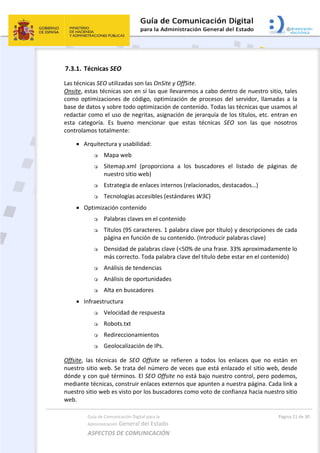 Guía de Comunicación Digital para la 
Administración General del Estado 
ASPECTOS DE COMUNICACIÓN  
  Página 21 de 30 
 
7.3.1. Técnicas SEO 
Las técnicas SEO utilizadas son las OnSite y OffSite. 
Onsite, estas técnicas son en sí las que llevaremos a cabo dentro de nuestro sitio, tales 
como  optimizaciones  de  código,  optimización  de  procesos  del  servidor,  llamadas  a  la 
base de datos y sobre todo optimización de contenido. Todas las técnicas que usamos al 
redactar como el uso de negritas, asignación de jerarquía de los títulos, etc. entran en 
esta  categoría.  Es  bueno  mencionar  que  estas  técnicas  SEO  son  las  que  nosotros 
controlamos totalmente:  
 
 Arquitectura y usabilidad: 
 Mapa web 
 Sitemap.xml  (proporciona  a  los  buscadores  el  listado  de  páginas  de 
nuestro sitio web) 
 Estrategia de enlaces internos (relacionados, destacados…) 
 Tecnologías accesibles (estándares W3C) 
 Optimización contenido 
 Palabras claves en el contenido 
 Títulos (95 caracteres. 1 palabra clave por título) y descripciones de cada 
página en función de su contenido. (Introducir palabras clave) 
 Densidad de palabras clave (<50% de una frase. 33% aproximadamente lo 
más correcto. Toda palabra clave del título debe estar en el contenido) 
 Análisis de tendencias 
 Análisis de oportunidades 
 Alta en buscadores 
 Infraestructura  
 Velocidad de respuesta 
 Robots.txt 
 Redireccionamientos 
 Geolocalización de IPs. 
Offsite,  las  técnicas  de  SEO  Offsite  se  refieren  a  todos  los  enlaces  que  no  están  en 
nuestro sitio web. Se trata del número de veces que está enlazado el sitio web, desde 
dónde y con qué términos. El SEO Offsite no está bajo nuestro control, pero podemos, 
mediante técnicas, construir enlaces externos que apunten a nuestra página. Cada link a 
nuestro sitio web es visto por los buscadores como voto de confianza hacia nuestro sitio 
web. 
 
 