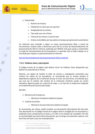 Guía de Comunicación Digital para la 
Administración General del Estado 
ASPECTOS DE COMUNICACIÓN  
  Página 22 de 30 
 
 Popularidad 
 Número de enlaces 
 Calidad de los sitios que nos apuntan 
 Antigüedad de los enlaces 
 Tipo webs que nos enlazan 
 Textos de los enlaces a nuestra web 
 Enlaces entendibles por buscadores (trampas por generación automática) 
Un  referente  para  entender  y  lograr  un  mejor  posicionamiento  Web,  a  través  de 
herramientas, enlaces útiles y directrices para ello es la Guía de Recomendaciones de 
posicionamiento SEO en Internet, publicada por INTECO. Esta guía ayuda a comprender 
el modo de funcionamiento de los buscadores y a aprender qué se debe trabajar en el 
sitio Web para mejorar su posicionamiento en Internet.  
Guía de Recomendaciones de posicionamiento SEO en Internet 
7.3.2. Palabras clave y descripción 
El  Código  Fuente  de  la  página  web  deberá  incluir  las  Palabras  Clave  (Keywords)  que 
definen el contenido de la misma. 
Además,  con  objeto  de  facilitar  la  labor  de  archivo  y  catalogación  automática  que 
realizan  los  robots  de  los  buscadores,  se  recomienda  que  se  incluya  siempre  la 
dependencia orgánica de la institución de que se trate. De esta forma, se entiende que, 
sea  cual  sea  el  carácter  del  nombre  de  la  institución  (Instituto  puede  ser  centro 
educativo; Agencia puede ser comercio de viajes…), se trata de un organismo integrado 
en la Administración General del Estado. 
Ejemplo: 
 
 Ministerio de Presidencia: 
o Ministerio Presidencia Gobierno España. 
 Instituto Cervantes: 
o Ministerio Asuntos Exteriores Gobierno España. 
Se recomienda, por último, añadir también una Descripción (Description) del sitio web. 
Esta descripción en el Código Fuente de la página web es recogida por los buscadores y 
publicada como complemento al título y a la URL en los listados de resultados. Por ello 
es recomendable que exista dicha descripción, que no tenga una extensión superior a las 
dos líneas de texto y que sea autoexplicativa. 
 