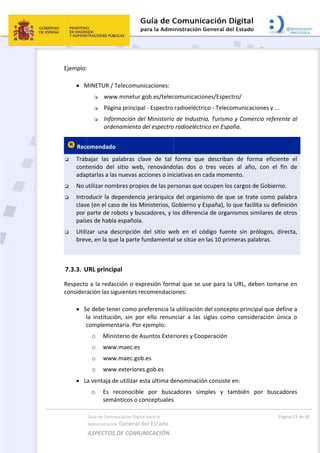  
Ejemplo:
 
 M
 Rec
 Trab
cont
adap
 No u
 Intro
clav
por 
país
 Utili
brev
 
7.3.3. U
Respecto
consider
 
 S
l
c
 L
Guía de Comu
Administración
ASPECTOS 
 
MINETUR / T
 www
 Págin
 Infor
orde
omendado 
bajar  las  p
tenido  del 
ptarlas a las
utilizar nom
oducir la de
e (en el cas
parte de ro
es de habla
zar  una  de
ve, en la que
URL princip
o a la redac
ación las sig
e debe tene
la  institució
complemen
o Minis
o www
o www
o www
a ventaja d
o Es  r
semá
nicación Digital
n General d
DE COMUN
Telecomuni
w.minetur.g
na principal
rmación del
enamiento d
alabras  cla
sitio  web,
s nuevas acc
mbres propio
ependencia
so de los M
obots y busc
a española.
escripción  d
e la parte fu
pal 
cción o exp
guientes rec
er como pre
ón,  sin  por 
ntaria. Por e
sterio de As
w.maec.es 
w.maec.gob.
w.exteriores
e utilizar es
econocible 
ánticos o co
l para la 
el Estado 
NICACIÓN  
icaciones: 
gob.es/telec
l ‐ Espectro 
l Ministerio
del espectro
ave  de  tal 
  renovándo
ciones o ini
os de las pe
a jerárquica
inisterios, G
cadores, y l
del  sitio  we
undamenta
resión form
comendacio
eferencia la
ello  renun
ejemplo: 
suntos Exte
.es 
s.gob.es 
sta última d
por  busc
onceptuales
comunicacio
radioeléctr
o de Industr
o radioeléctr
forma  que
olas  dos  o
ciativas en 
ersonas que
 del organi
Gobierno y 
los diferenc
eb  en  el  có
l se sitúe en
mal que se 
ones: 
a utilización
nciar  a  las 
riores y Coo
enominació
cadores  sim
 
 
ones/Espec
rico ‐ Teleco
ria, Turismo
rico en Espa
e  describan
  tres  vece
cada mome
 ocupen los
ismo de qu
España), lo 
cia de organ
ódigo  fuen
n las 10 prim
use para la
n del concep
siglas  com
operación 
ón consiste 
mples  y  ta
tro/ 
omunicacio
o y Comerci
aña.  
n  de  forma
s  al  año,  c
ento. 
s cargos de 
ue se trate 
que facilita
nismos simi
te  sin  pról
meras palab
a URL, debe
pto principa
o  consider
en: 
ambién  po
Págin
nes y ... 
io referente
a  eficiente
con  el  fin 
Gobierno.
como palab
a su definic
ilares de ot
ogos,  direc
bras.  
en tomarse 
al que defin
ación  única
or  buscado
a 23 de 30 
e al 
  el 
de 
bra 
ión 
ros 
cta, 
en 
e a 
a  o 
res 
 