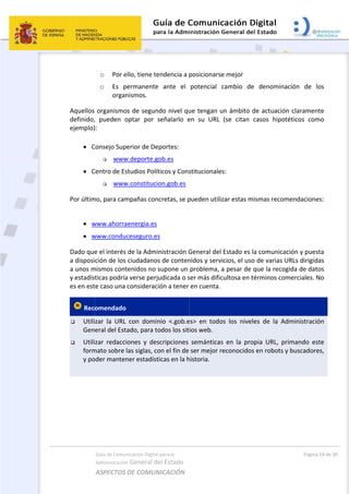  
Aquellos 
definido,
ejemplo)
 
 C
 C
Por últim
 
 w
 w
Dado que
a disposi
a unos m
y estadís
es en est
 Rec
 Utili
Gen
 Utili
form
y po
 
Guía de Comu
Administración
ASPECTOS 
o Por e
o Es  p
organ
organismo
,  pueden  o
): 
Consejo Sup
 www
Centro de Es
 www
mo, para cam
www.ahorra
www.condu
e el interés 
ción de los 
mismos cont
ticas podría
te caso una 
omendado 
zar  la  URL 
eral del Est
zar  redacci
mato sobre 
oder manten
nicación Digital
n General d
DE COMUN
ello, tiene te
permanente
nismos. 
os de segun
optar  por 
perior de De
w.deporte.g
studios Polí
w.constituci
mpañas con
aenergia.es
ceseguro.e
de la Admi
ciudadano
tenidos no 
a verse perj
considerac
con  domin
ado, para to
iones  y  des
las siglas, co
ner estadíst
l para la 
el Estado 
NICACIÓN  
endencia a 
e  ante  el 
ndo nivel qu
señalarlo  e
eportes: 
gob.es 
ticos y Cons
on.gob.es
ncretas, se p
s 
inistración G
s de conten
supone un 
udicada o s
ión a tener 
nio  <.gob.e
odos los sit
scripciones 
on el fin de 
ticas en la h
posicionars
potencial 
ue tengan u
en  su  URL 
stitucionale
pueden utili
General del
nidos y serv
problema, 
ser más dific
en cuenta. 
es>  en  todo
ios web. 
semántica
ser mejor r
historia.   
 
se mejor 
cambio  de
un ámbito 
(se  citan 
es: 
izar estas m
l Estado es 
vicios, el uso
a pesar de 
cultosa en t
  
os  los  nive
s  en  la  pro
reconocidos
e  denomin
de actuació
casos  hipo
mismas reco
la comunica
o de varias 
que la reco
términos co
les  de  la  A
opia  URL,  p
s en robots 
Págin
nación  de 
ón claramen
otéticos  co
mendacion
ación y pue
URLs dirigid
ogida de da
omerciales. 
Administrac
primando  e
y buscador
a 24 de 30 
los 
nte 
mo 
es: 
esta 
das 
tos 
No 
ión 
ste 
res, 
 