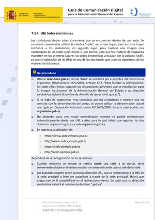  
7.3.4. U
Los  ciud
consider
confianza
normaliz
muestren
ya que la
motores 
 Rec
 Utili
orga
las s
la  im
elec
 Si  se
coin
con 
orga
 No 
auto
dom
 En c
-
-
-
-
depende
 Cuan
conv
 Las S
la  se
aseg
elec
Guía de Comu
Administración
ASPECTOS 
URL Sedes 
adanos  deb
a convenie
a  a  los  c
ada de las 
n en los pri
a indexación
de búsqued
omendado 
zar sede.aa
anismo. (Re
sedes electr
magen  inst
trónica incl
e  trata  de 
ncida con la
‘.gob.es’ D
anismo.gob
obstante, 
omáticamen
minios: orga
cuanto a la u
https://w
http://ww
https://se
http://sed
erá de la con
ndo  media
veniente al 
Subsedes p
ede  princip
gurarse de 
trónica incl
nicación Digital
n General d
DE COMUN
electrónica
ben  saber 
nte utilizar 
ciudadanos,
sedes elect
imeros luga
n de las UR
da.  
aaa.gob.es,
eal Decreto 
rónicas seg
titucional  d
uirá el nom
organismo
a denomina
Disposición A
b.es. 
para  una 
nte desde u
nismo.gob.
utilización d
www.sede.ej
ww.sede.eje
ede.ejemplo
de.ejemplo.
nfiguración
ante  un  e
activar el e
ueden tene
pal  o  bien 
la accesibil
uirá el nom
l para la 
el Estado 
NICACIÓN  
as 
claramente
la palabra 
  en  segun
trónicas y, p
ares las sed
Ls es una d
, donde ‘aa
1671/2009
uirán las di
de  la  Admi
mbre de dom
s  muy  con
ación del po
Adicional c
mayor  no
una URL a 
es y sede.o
de: 
jemplo.gob
emplo.gob.e
o.gob.es 
.gob.es
 de los serv
nlace  se  r
nlace most
er su propia
ser  accesib
idad en el 
mbre de dom
e  que  se  e
“sede”, en
ndo  lugar, 
por último, 
es electrón
e las estrat
aa’ se susti
9. Artículo 1
isposiciones
inistración 
minio de terc
ocidos  por
ortal, se pu
uarta RD 1
rmalización
otra, para 
rganismo.g
.es 
es 
 
vidores.  
remita  des
rar un aviso
a dirección 
bles  a  travé
redireccion
minio “.gob.
 
ncuentran 
n primer lug
para  mo
para que l
nicas al busc
egias que u
ituirá por el
7.2. “Para f
s generales 
General  de
cer nivel .go
  los  ciudad
ede utilizar
1671/2009. 
n  siempre 
lo cual hab
ob.es.  
sde  una  se
o indicando 
URL que se
és  de  la  se
amiento. E
.es”. 
dentro  de 
gar, para d
strar  una 
os motores
car por la p
usan los algo
l nombre de
facilitar su 
que se est
el  Estado  y
ob.es”). 
danos  y  sie
r la denom
En este ca
se  podría 
brá que reg
 
ede  a  un 
 que se sale
 redireccion
ede  principa
n todo caso
Págin
una  sede. 
dar una may
imagen  m
s de búsque
palabra ‘sed
oritmos de 
el ministeri
identificaci
ablezcan pa
y  su  direcc
empre  que 
inación act
so podría s
redireccion
gistrar los d
portal,  se
e de la sede
ne a la URL 
al.  Habrá  q
o su direcc
a 25 de 30 
Se 
yor 
más 
eda 
de’, 
los 
o u 
ión, 
ara 
ción 
no 
tual 
ser:               
nar 
dos 
ería 
e. 
de 
que 
ión 
 
 