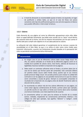 Guía 
Adm
ASPE
 
de Comunicaci
inistración Gen
ECTOS GENERAL
 

 
1.2.2 C
Cada  ele
tener un
del conju
diseño w
La  utiliza
accesibili
transmiti
color no 
 Rec




ión Digital para
neral del Estado
LES   
 A nivel d
de  justif
caracter
que pue
Colores 
emento  de 
 papel defi
unto total d
web para cum
ación  del  co
idad  en  el 
ir informac
percibirán c
comendado
 En  ningú
ello, los 
medida 
legibilida
 Debe ex
caso de 
ser  posi
puede p
contrast
serán co
resultad
elección
 Se recom
como ev
un párra
una lectu
 Es  conve
(activo, 
códigos 
"empeza
a 
o  
de alineació
ficarlo  a  a
es este tipo
den dificult
una  página
nido claram
de la misma
mplir este o
olor  deberá
Sitio  Web
ión, usuario
correctame
o 
ún  caso  el 
colores uti
de lo posib
ad, favorece
xistir un con
los textos 
tivo  (texto
rovocar fat
te es ver las
onvertidos a
o de la imp
 de los colo
mienda no 
vitar alguna
afo escrito e
ura incómo
eniente  uti
visitado),  r
de  color  (
ar", etc.). 
ón es recom
ambos  lado
o de justifica
tar e interru
a  así  como
mente, que 
a. Una de la
objetivo es e
á  garantiza
b,  ya  que  s
os con limit
ente dicha in
uso  de  dife
ilizados en 
ble de color
e también l
ntraste sufi
que forma
  oscuro  so
tiga visual. U
s páginas en
a escala de
presión de u
ores. 
utilizar más
as combina
en rojo sob
oda y una m
lizar  un  co
respetando
por  ejempl
 
mendable aju
os,  ya  que 
aciones gen
umpir la lect
las  diferen
debe estar 
as mejores 
el uso adec
r  el  cumpli
si  se  utiliza
taciones vis
nformación
erentes  col
el fondo de
res claros. E
a impresión
ciente entr
n parte de
obre  fondo 
Una prueba
n una panta
e grises. Sie
una página 
s de tres co
ciones de f
bre un fond
ala experie
lor  para  lo
  las  conve
lo,  rojo  sig
ustar el text
en  el  cas
nera una se
tura. 
ntes  agrupa
acorde con
herramient
uado de los
miento  de 
a  el  color  c
suales basa
n. 
lores  debe 
e las difere
Este hecho,
n de las pág
re el fondo 
l contenido
claro),  pue
a práctica p
lla monocro
empre es ac
antes de de
olores difer
fondo y pri
do azul mar
ncia de usu
os  enlaces  e
nciones  pe
nifica  "dete
to a la izqui
so  de  línea
rie de espa
aciones  ent
n su “peso”
tas con las 
s colores.  
las  norma
como  único
das en la p
causar  fati
entes página
, además d
ginas. 
y el prime
o). Este con
esto  que  e
ara evaluar
oma en la q
consejable 
ecidir finalm
rentes en u
mer plano 
rino dará co
uario). 
en  función 
ertinentes  r
ener"  o  "p
Página 21 de 
 
ierda, en lug
as  con  poc
cios en blan
tre  ellos  de
” visual den
que cuenta
s  y  pautas 
o  medio  pa
percepción 
iga  visual.  P
as serán en
e favorecer
r plano (en
ntraste debe
el  uso  inve
r la calidad 
que los colo
comprobar
mente sobre
na página, 
(por ejemp
omo resulta
de  su  esta
relativas  a 
eligro",  ver
80 
gar 
cos 
nco 
ebe 
tro 
a el 
de 
ara 
del 
Por 
n la 
r la 
n el 
erá 
rso 
del 
res 
r el 
e la 
así 
plo, 
ado 
ado 
los 
rde 
 