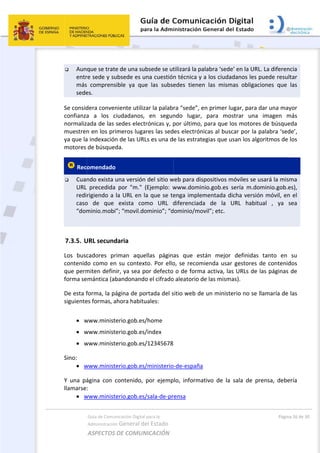  
 Aun
entr
más
sede
Se consid
confianza
normaliz
muestren
ya que la
motores 
 Rec
 Cuan
URL 
redi
caso
“dom
 
7.3.5. U
Los  busc
contenid
que perm
forma se
De esta f
siguiente
 
 w
 w
 w
Sino: 
 w
Y  una  pá
llamarse
 w
Guía de Comu
Administración
ASPECTOS 
que se trate
re sede y su
s  comprens
es. 
dera conven
a  a  los  c
ada de las 
n en los pri
a indexación
de búsqued
omendado 
ndo exista u
precedida 
rigiendo a 
o  de  que 
minio.mobi
URL secund
cadores  pr
do como en
miten defin
emántica (ab
forma, la pá
es formas, a
www.minist
www.minist
www.minist
www.minist
ágina  con  c
: 
www.minist
nicación Digital
n General d
DE COMUN
e de una su
ubsede es u
sible  ya  qu
niente utiliz
ciudadanos,
sedes elect
imeros luga
n de las UR
da. 
una versión
por  "m."
la URL en l
exista  co
”; “movil.do
daria 
riman  aque
n su contex
ir, ya sea p
bandonand
ágina de po
ahora habitu
erio.gob.es
erio.gob.es
erio.gob.es
erio.gob.es
contenido, 
erio.gob.es
l para la 
el Estado 
NICACIÓN  
ubsede se ut
una cuestión
e  las  subse
zar la palab
  en  segun
trónicas y, p
ares las sed
Ls es una d
n del sitio w
(Ejemplo:  w
la que se te
mo  URL  d
ominio”; “d
ellas  págin
xto. Por ello
por defecto 
o el cifrado
ortada del s
uales: 
/home 
/index 
/12345678
/ministerio
por  ejemp
/sala‐de‐pr
tilizará la pa
n técnica y 
edes  tienen
ra “sede”, e
ndo  lugar, 
por último, 
es electrón
e las estrat
web para dis
www.domin
enga imple
diferenciad
dominio/mo
as  que  es
o, se recom
o de form
o aleatorio d
sitio web de
o‐de‐españa
plo,  informa
rensa 
 
alabra ‘sede
a los ciuda
n  las  mism
en primer lu
para  mo
para que l
nicas al busc
egias que u
spositivos m
nio.gob.es 
mentada d
a  de  la  U
ovil”; etc. 
tán  mejor 
mienda usar
a activa, la
de las mism
e un ministe
a 
ativo  de  la 
e’ en la URL
adanos les p
mas  obligac
ugar, para d
strar  una 
os motores
car por la p
usan los algo
móviles se u
sería  m.do
icha versió
URL  habitu
definidas 
r gestores d
s URLs de l
as).  
erio no se l
sala  de  pr
Págin
L. La diferen
puede resul
iones  que 
dar una may
imagen  m
s de búsque
palabra ‘sed
oritmos de 
usará la mis
minio.gob.e
n móvil, en
ual  ,  ya  s
tanto  en 
de contenid
las páginas 
lamaría de 
rensa,  debe
a 26 de 30 
ncia 
ltar 
las 
yor 
más 
eda 
de’, 
los 
ma 
es), 
n el 
sea 
su 
dos 
de 
las 
ería 
 