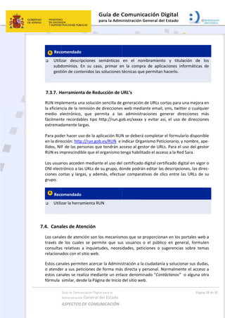 7
 
 Rec
 Utili
subd
gest
 
7.3.7. H
RUN imp
la eficien
medio  e
fácilment
extremad
Para pod
en la dire
llidos, NI
RUN es im
Los usua
DNI elect
ciones co
grupo. 
 Rec
 Utili
 
7.4. Cana
Los cana
través  d
consultas
relaciona
Estos can
o atende
estos can
fórmula  
Guía de Comu
Administración
ASPECTOS 
omendado 
zar  descri
dominios.  E
tión de cont
Herramient
plementa un
ncia de la re
electrónico,
te  recordab
damente la
der hacer us
ección: http
F de las pe
mprescindib
rios accede
trónico a la
ortas y larg
omendado 
zar la herra
ales de Ate
les de aten
e  los  cuale
s  relativas 
ados con el 
nales permi
er a sus pet
nales se rea
similar, des
nicación Digital
n General d
DE COMUN
pciones  se
En  su  caso
tenidos las s
ta de Redu
na solución 
emisión de 
,  que  perm
bles  tipo  ht
rgas. 
so de la apl
p://run.gob.
ersonas que
ble que el o
en mediante
s URLs de s
gas, y adem
amienta RU
ención 
ción son lo
es  se  perm
a  inquietud
sitio web. 
iten acercar
ticiones de 
aliza media
sde la Págin
l para la 
el Estado 
NICACIÓN  
emánticas 
,  primar  e
soluciones t
ucción de U
sencilla de 
direcciones
mita  a  las
ttp://run.go
icación RUN
.es/RUN  e 
e tendrán ac
organismo t
e el uso del
su grupo, do
más, efectua
N 
os mecanism
ite  que  sus
des,  necesi
r la Adminis
forma más
nte un enla
na de Inicio 
en  el  no
n  la  compr
técnicas qu
URL’s 
generación
s web medi
s  administr
ob.es/xxxxx
N se deberá
indicar Org
cceso al ges
enga habilit
l certificado
onde podrá
ar compara
mos que se 
s  usuarios 
idades,  pet
stración a la
s directa y 
ace denom
del sitio we
 
ombramient
ra  de  aplic
e permitan
n de URLs co
ante email,
raciones  ge
x  y  evitar  a
á completar
anismo Pet
stor de URL
tado el acce
o digital cer
án editar las
ativas de cl
proporcion
o  el  públic
ticiones  o  s
a ciudadaní
personal. N
inado “Con
eb.  
to  y  titula
caciones  inf
 hacerlo.  
ortas para u
, sms, twitt
enerar  dire
sí,  el  uso  d
r el formula
icionario, y 
Ls. Para el u
eso a la Red
rtificado dig
s descripcio
lics entre la
nan en los p
co  en  gene
sugerencias
ía y solucion
Normalmen
ntáctanos”  
Págin
ación  de 
formáticas 
una mejora
er o cualqu
ecciones  m
de  direccion
ario disponi
nombre, a
uso del ges
d Sara.  
gital en vigo
ones, las dir
as URLs de 
portales we
eral,  formu
s  sobre  tem
nar sus dud
te el acceso
o alguna o
a 28 de 30 
los 
de 
 en 
uier 
más 
nes 
ble 
pe‐
stor 
or o 
rec‐
su 
b a 
len 
mas 
das, 
o a 
otra 
 