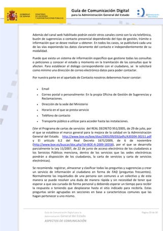Guía de Comunicación Digital para la 
Administración General del Estado 
ASPECTOS DE COMUNICACIÓN  
  Página 29 de 30 
 
Además del canal web habilitado podrán existir otros canales como son la vía telefónica, 
buzón de sugerencias o contacto presencial dependiendo del tipo de gestión, trámite o 
información que se desee realizar u obtener. En todos los casos, se publicitará cada una 
de las vías exponiendo los datos claramente del contacto e independientemente de su 
modalidad. 
Puede que exista un sistema de información específico que gestione todas las consultas 
o peticiones y conocer el estado y momento en la tramitación de las consultas que le 
afecten. Para establecer el diálogo correspondiente con el ciudadano, se  le solicitará 
como mínimo una dirección de correo electrónico datos para poder contactar. 
Por nuestra parte en el apartado de Contacto nosotros deberemos hacer constar: 
 
 Email 
 Correo postal o personalmente: En la propia Oficina de Gestión de Sugerencias y 
Reclamaciones. 
 Dirección de la sede del Ministerio 
 Horario en el que se presta servicio 
 Teléfono de contacto 
 Transporte público a utilizar para acceder hasta las instalaciones. 
(Ver el Programa de cartas de servicios  del REAL DECRETO 951/2005, de 29 de julio, por 
el que se establece el marco general para la mejora de la calidad en la Administración 
General del Estado.   http://www.boe.es/boe/dias/2005/09/03/pdfs/A30204‐30211.pdf 
y  El  artículo  6.2  del  Real  Decreto  1671/2009,  de  6  de  noviembre 
(http://www.boe.es/buscar/doc.php?id=BOE‐A‐2009‐18358),  por  el  que  se  desarrolla 
parcialmente la Ley 11/2007, de 22 de junio de acceso electrónico de los ciudadanos a 
los  Servicios  Públicos  menciona,  dentro  de  los  servicios  que  las  sedes  electrónicas 
pondrán  a  disposición  de  los  ciudadanos,  la  carta  de  servicios  y  carta  de  servicios 
electrónicas). 
Se recomienda  registrar, almacenar y clasificar todas las preguntas y sugerencias y crear 
un  servicio  de  información  al  ciudadano  en  forma  de  FAQ  (preguntas  frecuentes). 
Normalmente  las  inquietudes  de  una  persona  son  comunes  a  un  colectivo  y  de  esta 
manera  se  puede  resolver  una  duda  de  manera  rápida  y  sin  necesidad  de  tener  que 
esperar a que sea cursada de forma personal y debiendo esperar un tiempo para recibir 
la  respuesta  o  teniendo  que  desplazarse  hasta  el  sitio  indicado  para  recibirla.  Estas 
preguntas  serán  agrupadas  en  secciones  en  base  a  características  comunes  que  las 
hagan pertenecer a uno mismo. 
 
