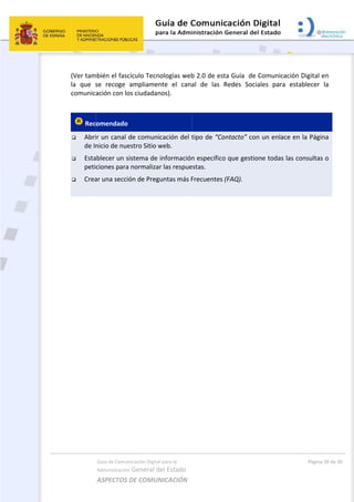  
(Ver tam
la  que  s
comunica
 Rec
 Abri
de In
 Esta
peti
 Crea
 
 
 
Guía de Comu
Administración
ASPECTOS 
mbién el fasc
se  recoge 
ación con lo
omendado 
r un canal 
nicio de nue
ablecer un s
ciones para
ar una secci
nicación Digital
n General d
DE COMUN
cículo Tecn
ampliamen
os ciudadan
de comunic
estro Sitio w
sistema de 
a normalizar
ón de Preg
l para la 
el Estado 
NICACIÓN  
ologías web
nte  el  cana
nos). 
cación del t
web. 
información
r las respue
untas más F
b 2.0 de est
al  de  las 
tipo de “Co
n específico
estas. 
Frecuentes 
 
ta Guía  de
Redes  Soci
ontacto” co
o que gestio
(FAQ). 
 Comunicac
iales  para 
n un enlace
one todas la
Págin
ción Digital 
establecer 
e en la Pág
as consulta
a 30 de 30 
en 
la 
ina 
s o 
 