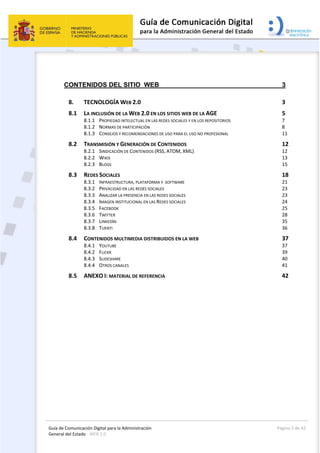 Guía de Comunicación Digital para la Administración 
General del Estado : WEB 2.0 
  Página 2 de 42 
 
 
CONTENIDOS DEL SITIO WEB 3 
8.  TECNOLOGÍA WEB 2.0  3 
8.1  LA INCLUSIÓN DE LA WEB 2.0 EN LOS SITIOS WEB DE LA AGE  5 
8.1.1  PROPIEDAD INTELECTUAL EN LAS REDES SOCIALES Y EN LOS REPOSITORIOS  7 
8.1.2  NORMAS DE PARTICIPACIÓN  8 
8.1.3  CONSEJOS Y RECOMENDACIONES DE USO PARA EL USO NO PROFESIONAL  11 
8.2  TRANSMISIÓN Y GENERACIÓN DE CONTENIDOS  12 
8.2.1  SINDICACIÓN DE CONTENIDOS (RSS, ATOM, XML)  12 
8.2.2  WIKIS  13 
8.2.3  BLOGS  15 
8.3  REDES SOCIALES  18 
8.3.1  INFRAESTRUCTURA, PLATAFORMA Y  SOFTWARE  21 
8.3.2  PRIVACIDAD EN LAS REDES SOCIALES  23 
8.3.3  ANALIZAR LA PRESENCIA EN LAS REDES SOCIALES  23 
8.3.4  IMAGEN INSTITUCIONAL EN LAS REDES SOCIALES  24 
8.3.5  FACEBOOK  25 
8.3.6  TWITTER  28 
8.3.7  LINKEDIN  35 
8.3.8  TUENTI  36 
8.4  CONTENIDOS MULTIMEDIA DISTRIBUIDOS EN LA WEB  37 
8.4.1  YOUTUBE  37 
8.4.2  FLICKR  39 
8.4.3  SLIDESHARE  40 
8.4.4  OTROS CANALES  41 
8.5  ANEXO I: MATERIAL DE REFERENCIA  42 
 