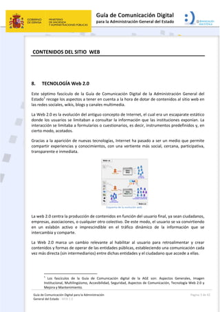 Guía de Comunicación Digital para la Administración 
General del Estado : WEB 2.0 
  Página 3 de 42 
 
 CONTENIDOS DEL SITIO  WEB  
 
8. TECNOLOGÍA Web 2.0 
Este  séptimo  fascículo  de  la  Guía  de  Comunicación  Digital  de  la  Administración  General  del 
Estado1
 recoge los aspectos a tener en cuenta a la hora de dotar de contenidos al sitio web en 
las redes sociales, wikis, blogs y canales multimedia.   
La Web 2.0 es la evolución del antiguo concepto de Internet, el cual era un escaparate estático 
donde los usuarios se limitaban a consultar la información que las instituciones exponían. La 
interacción se limitaba a formularios o cuestionarios, es decir, instrumentos predefinidos y, en 
cierto modo, acotados.  
Gracias a la aparición de nuevas tecnologías, Internet ha pasado a ser un medio que permite 
compartir experiencias y conocimientos, con una vertiente más social, cercana, participativa, 
transparente e inmediata. 
 
Esquema de la evolución web  
La web 2.0 centra la producción de contenidos en función del usuario final, ya sean ciudadanos, 
empresas, asociaciones, o cualquier otro colectivo. De este modo, el usuario se va convirtiendo 
en  un  eslabón  activo  e  imprescindible  en  el  tráfico  dinámico  de  la  información  que  se 
intercambia y comparte.   
La  Web  2.0  marca  un  cambio  relevante  al  habilitar  al  usuario  para  retroalimentar  y  crear 
contenidos y formas de operar de las entidades públicas, estableciendo una comunicación cada 
vez más directa (sin intermediarios) entre dichas entidades y el ciudadano que accede a ellas. 
                                                       
1
  Los  fascículos  de  la  Guía  de  Comunicación  digital  de  la  AGE  son:  Aspectos  Generales,  Imagen 
Institucional, Multilingüismo, Accesibilidad, Seguridad, Aspectos de Comunicación, Tecnología Web 2.0 y 
Mejora y Mantenimiento. 
 