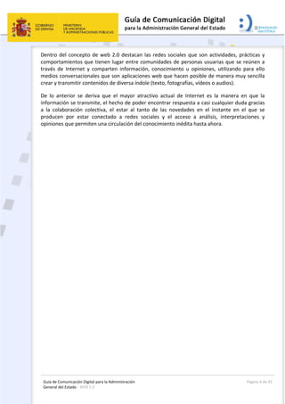 Guía de Comunicación Digital para la Administración 
General del Estado : WEB 2.0 
  Página 4 de 42 
 
Dentro del concepto de web 2.0 destacan las redes sociales que son actividades, prácticas y 
comportamientos que tienen lugar entre comunidades de personas usuarias que se reúnen a 
través  de  Internet  y  comparten  información,  conocimiento  u  opiniones,  utilizando  para  ello 
medios conversacionales que son aplicaciones web que hacen posible de manera muy sencilla 
crear y transmitir contenidos de diversa índole (texto, fotografías, vídeos o audios).  
De  lo  anterior  se  deriva  que  el  mayor  atractivo  actual  de  Internet  es  la  manera  en  que  la 
información se transmite, el hecho de poder encontrar respuesta a casi cualquier duda gracias 
a  la  colaboración  colectiva,  el  estar  al  tanto  de  las  novedades  en  el  instante  en  el  que  se 
producen  por  estar  conectado  a  redes  sociales  y  el  acceso  a  análisis,  interpretaciones  y 
opiniones que permiten una circulación del conocimiento inédita hasta ahora. 
 
 