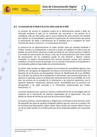 Guía de Comunicación Digital para la Administración 
General del Estado : WEB 2.0 
  Página 5 de 42 
 
8.1 La inclusión de la Web 2.0 en los sitios web de la AGE 
La  vocación  de  servicio  al  ciudadano  propia  de  la  Administración  puede  y  debe  ser 
reforzada  mediante  la  web  2.0  no  solamente  por  acercarnos  a  una  porción  de  la 
ciudadanía, cada vez más amplia, que es usuaria habitual de estos servicios sino también 
por explotar sus funcionalidades, aprovechar la generación de conocimientos que presta 
la  participación  de  todos  y  beneficiarnos  de  la  facilidad  para  el  ciudadano  de  hacer 
consultas de manera “asíncrona”, sin restricciones de horario. 
La  presencia  de  las  administraciones  en  redes  sociales  como  por  ejemplo  Facebook  o 
Twitter, muestra su predisposición a escuchar y ayudar al ciudadano en todo lo que sea 
posible, así como ofrecer soluciones a todas sus dudas de una manera cercana y moderna 
y un medio de comunicación tan eficaz, o más, que el canal presencial. Este nuevo medio 
de  comunicación  con  los  ciudadanos  puede  ser  más  eficiente  y  obtener  mejores 
resultados  sin  requerir  necesariamente  más  recursos  humanos,  aunque  será  necesario 
establecer una forma común de proceder y en su caso dar la formación correspondiente a 
los empleados públicos responsables de su funcionamiento. 
Al utilizar redes sociales se deben respetar las normativas de accesibilidad vigentes. (Ley 
26/2011, de 1 de agosto, de adaptación normativa a la Convención Internacional sobre los 
Derechos de las Personas con Discapacidad. Artículo 16. Modificación de la Ley 34/2002, 
de 11 de julio, de servicios de la sociedad de la información y de comercio electrónico. Se 
adiciona un apartado nuevo en la disposición adicional quinta de la Ley 34/2002, de 11 de 
julio,  de  servicios  de  la  sociedad  de  la  información  y  de  comercio  electrónico,  con  la 
siguiente  redacción:  «Disposición  adicional  quinta.  Accesibilidad  para  las  personas  con 
discapacidad  y  de  edad  avanzada  a  la  información  proporcionada  por  medios 
electrónicos: ») 
Las tareas necesarias para  puesta en marcha y mantenimiento de las tecnologías web 2.0 
requieren  de  la  intervención  de  distintos  responsables  de  la  organización.  Para  más 
detalle ver Anexo de Perfiles de esta Guía de Comunicación Digital.   
Las buenas prácticas, recomendaciones y obligaciones contenidas en este fascículo, serán 
de aplicación por parte de aquellos empleados públicos que por razón de su puesto o de 
las funciones que desempeñen, deban utilizar redes sociales con carácter laboral. Para el 
uso de las redes sociales en el ámbito particular de los empleados públicos ver el apartado 
7.1.3. 
 