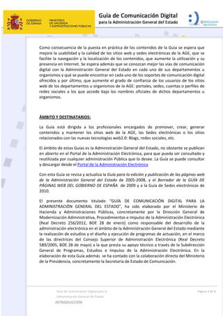  
  Guía de Comunicación Digital para la  
  Administración General del Estado 
INTRODUCCIÓN  
  Página 3 de 8 
 
Como consecuencia de la puesta en práctica de los contenidos de la Guía se espera que 
mejore la usabilidad y la calidad de los sitios web y sedes electrónicas de la AGE, que se 
facilite la navegación y la localización de los contenidos, que aumente la utilización y su 
presencia en Internet. Se espera además que se conozcan mejor las vías de comunicación 
digital  con  la  Administración  General  del  Estado  en  cada  uno  de  sus  departamentos  u 
organismos y qué se puede encontrar en cada uno de los soportes de comunicación digital 
ofrecidos y por último, que aumente el grado de confianza de los usuarios de los sitios 
web de los departamentos u organismos de la AGE: portales, sedes, cuentas o perfiles de 
redes  sociales  a  los  que  accede  bajo  los  nombres  oficiales  de  dichos  departamentos  u 
organismos. 
 
ÁMBITO Y DESTINATARIOS: 
La  Guía  está  dirigida  a  los  profesionales  encargados  de  promover,  crear,  generar 
contenidos  y  mantener  los  sitios  web  de  la  AGE,  las  Sedes  electrónicas  o  los  sitios 
relacionados con las nuevas tecnologías web2.0: Blogs, redes sociales, etc. 
El ámbito de estas Guías es la Administración General del Estado, no obstante se publican 
en abierto en el Portal de la Administración Electrónica, para que pueda ser consultado y 
reutilizada por cualquier administración Pública que lo desee. La Guía se puede consultar 
y descargar desde el Portal de la Administración Electrónica 
Con esta Guía se revisa y actualiza la Guía para la edición y publicación de las páginas web 
de  la  Administración  General  del  Estado  de  2005‐2008,  y  el  Borrador  de  la  GUÍA  DE 
PÁGINAS WEB DEL GOBIERNO DE ESPAÑA  de 2009 y a la Guía de Sedes electrónicas de 
2010. 
El  presente  documento  titulado  “GUÍA  DE  COMUNICACIÓN  DIGITAL  PARA  LA 
ADMINISTRACIÓN  GENERAL  DEL  ESTADO",  ha  sido  elaborado  por  el  Ministerio  de 
Hacienda  y  Administraciones  Públicas,  concretamente  por  la  Dirección  General  de 
Modernización Administrativa, Procedimientos e Impulso de la Administración Electrónica 
(Real  Decreto  256/2012,  BOE  28  de  enero)  como  responsable  del  desarrollo  de  la 
administración electrónica en el ámbito de la Administración General del Estado mediante 
la realización de estudios y el diseño y ejecución de programas de actuación, en el marco 
de  las  directrices  del  Consejo  Superior  de  Administración  Electrónica  (Real  Decreto 
589/2005, BOE 28 de mayo) a la que presta su apoyo técnico a través de la Subdirección 
General  de  Programas,  Estudios  e  Impulso  de  la  Administración  Electrónica.  En  la 
elaboración de esta Guía además  se ha contado con la colaboración directa del Ministerio 
de la Presidencia, concretamente la Secretaría de Estado de Comunicación.  
 
 