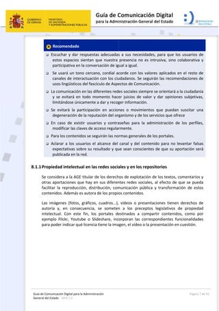 Guía 
Gene
8.1.1
de Comunicaci
eral del Estado 
 
 Rec
 Escuc
esto
part
 Se u
cana
usos
 La co
y  se
limit
 Se  e
dege
 En  c
mod
 Para 
 Aclar
expe
pub
1Propieda
Se conside
otras apo
facilitar  la
contenido
Las  imáge
autoría  y
intelectua
ejemplo  F
para pode
ión Digital para
: WEB 2.0 
omendado
char y dar 
os  espacios 
ticipativa en
usará un to
ales de inte
s lingüístico
omunicación
e  evitará  en
tándose ún
vitará  la  p
eneración d
aso  de  exi
dificar las cl
los conteni
rar a los us
ectativas so
licada en la
ad intelectu
era a la AG
rtaciones q
a  reproducc
os. Además 
enes  (fotos,
,  en  conse
al.  Con  este
Flickr,  Yout
er indicar qu
a la Administrac
  
respuestas
sientan qu
n la convers
ono cercano
eractuación
os del fascíc
n en las dife
n  todo  mom
icamente a
articipación
de la reputa
stir  usuario
aves de acc
idos se segu
suarios el a
obre su res
a red. 
ual en las r
E titular de
que hay en 
ción,  distrib
es autora d
,  gráficos, 
ecuencia,  s
e  fin,  los 
ube  o  Slide
ué licencia t
ción 
s adecuadas
ue  nuestra 
sación de ig
o, cordial ac
 con los ciu
ulo de Aspe
erentes red
mento  hace
 dar y recog
n  en  accion
ación del org
os  y  contra
ceso regular
uirán las no
alcance del 
ultado y qu
redes socia
 los derech
sus diferen
bución,  com
de los propio
cuadros...),
se  someten
portales  de
eshare,  inc
tiene la ima
 
s a sus nec
presencia 
ual a igual.
corde con l
udadanos. S
ectos de Co
es sociales 
er  juicios  d
ger informa
nes  o  mov
ganismo y d
aseñas  para
rmente. 
rmas gener
canal y de
ue sean con
ales y en lo
hos de explo
ntes redes s
municación 
os contenid
  vídeos  o  p
n  a  los  pr
estinados  a
orporan  las
gen, el víde
cesidades, p
no  es  intru
los valores 
Se seguirán 
municación
siempre se 
de  valor  y  d
ación.  
vimientos  q
de los servic
a  la  admin
rales de los 
l contenido
nscientes de
os reposito
otación de 
sociales, al 
pública  y 
dos. 
presentacio
receptos  le
a  compartir
s  correspon
eo o la prese
para que lo
usiva,  sino  c
aplicados e
 las recome
n. 
orientará a
dar  opinion
que  puedan
cios que ofr
istración  de
portales. 
o para no l
e que su ap
orios 
los textos, c
efecto de 
transforma
ones  tienen
egislativos 
r  contenido
ndientes  fu
entación en
Página
os usuarios 
colaborativa
en el resto 
endaciones 
a la ciudada
nes  subjetiv
n  suscitar  u
rece 
e  los  perfil
evantar fal
portación se
comentario
que se pue
ción  de  es
n  derechos 
de  propied
os,  como  p
uncionalidad
n cuestión.
a 7 de 42 
de 
a  y 
de 
de 
nía 
vas, 
una 
les, 
sas 
erá 
os y 
eda 
tos 
de 
dad 
por 
des 
 