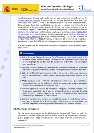 Guía 
Gene
8.1.2
de Comunicaci
eral del Estado 
 
La  Admin
licencias  C
reutilizació
Compartir
estrategia
ciudadano
apertura, 
de  noviem
1495/201
sector pú
autoría o d
A la hora 
en las red
 Rec
 Aplic
imág
que 
corr
 Rehu
el ti
 Opta
que 
caso
 Añad
com
(que
 Inclu
dere
conf
cont
 Gest
que 
situa
2Normas d
Para  la  b
herramien
que  se  pu
ciudadaní
ión Digital para
: WEB 2.0 
nistración  G
Creative  Co
ón  más  am
rigual.  Esta
a  de  la  Ad
os y empres
intentando
mbre,  sobre
1 de 24 de 
blico estata
de gestión d
de gestion
es: 
omendado
car  licencia
genes,  víde
  se  dispon
respondient
uir las cesio
empo, ya q
ar preferible
 no hayan 
o. 
dir  cláusula
municación 
e no sean p
ir las oport
echos  de  e
fección de 
tenidos que
ionar corre
  sean  prop
ación de po
de particip
buena  com
ntas sociale
ueda  llevar 
a. 
a la Administrac
General  del
ommons  y,
mplias,  com
as  dos  mod
ministració
sas tantas o
o favorecer 
e  reutilizaci
octubre, po
al.) En todo
de la AGE, a
ar los dere
  
s  Creative 
eos  y  prese
nga  de  los 
te. 
nes de dere
ue comport
emente por
firmado o 
as  a  los  c
libre  de  la
ropiedad de
tunas cesio
explotación 
documento
e no sean de
ctamente t
piedad  de 
oderlo acred
pación 
unicación  d
es, se estab
a  cabo  un
ción 
l  estado  op
,  entre  ést
mo  la  BY  R
dalidades  s
ón  General 
obras y dat
la reutilizac
ión  de  la  in
or el que se
os los casos
a través del 
chos de au
Commons 
entaciones 
derechos 
echos de ex
taría una ge
r imágenes
cedido los 
ontratos,  s
s  imágenes
e la Admini
ones de der
de  la  obra
os, organiza
e la Admini
también las
la  Adminis
ditar y trans
de  la  Adm
lecen unas 
na  conversa
 
pta  en  sus
as,  por  las
Reconocimie
son  las  qu
del  Estado
tos como se
ción y los us
nformación
e desarrolla
s, es necesa
departame
toría sobre
(http://cre
con  derech
de  explota
xplotación q
estión comp
 o vídeos e
correspond
subvencione
s,  vídeos,  p
stración). 
rechos de i
a  en  el  pro
ación de act
stración. 
 obras (foto
stración;  te
sferir a cual
ministración 
normas m
ación  respe
s  contenido
  que  facilit
ento  o  la  B
ue  se  ajust
o    de  pon
ea posible y
sos comerci
n  del  sector
a la Ley 37/
ario dar a 
ento u organ
 imágenes,
eativecomm
hos  de  prop
ción  pertin
que tengan 
pleja de los 
en que no 
dientes der
es,  licitacio
presentacio
magen (si a
ocedimiento
tos o cualqu
os, vídeos, 
eniéndolo  t
quier otra u
General  d
ínimas de p
tuosa,  tole
os,  por  def
ten  una  ap
BY‐SA  Reco
tan  más  fi
ner  a  dispo
y con el má
ales. (Ley 3
r  público  y 
/2007, para
conocer los
nismo corre
 vídeos y p
mons.org/lic
piedad  inte
nentes  o  la
una duració
mencionad
se reconoz
rechos de i
ones…  que
ones  o  text
aparecen p
o  de  recog
uier acto de
presentacio
odo  docum
unidad o pe
del  Estado 
participació
rante  y  fru
Página
fecto,  por 
pertura  y  u
onocimiento
elmente  a 
osición  de 
áximo nivel 
37/2007, de
Real  Decre
 el ámbito 
s derechos 
espondiente
presentacion
censes/)  a 
electual  de 
a  autorizac
ón limitada 
dos derecho
ca a person
magen, en 
e  permitan 
tos  adquirid
personas) y 
gida  de  dat
e provisión 
ones, textos
mentado  y 
ersona. 
en  todas 
ón, de mane
uctífera  con
a 8 de 42 
las 
una 
o  / 
la 
los 
de 
 16 
eto 
del 
de 
e. 
nes 
las 
los 
ión 
en 
os. 
nas 
su 
la 
dos 
de 
tos, 
de 
s…) 
en 
las 
era 
n  la 
 