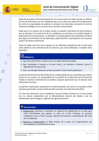 Guía 
Gene
de Comunicaci
eral del Estado 
 
Antes de 
el nivel de
Así como 
respuesta
Dado que
que se efe
publicació
que algun
autores de
Tanto los 
están abie
requisitos
 Ob
 Que 
 Que 
dign
 Que 
La Admini
través de 
Estado se 
indicacion
Los perfile
opiniones 
A la hora 
con  los  v
profesiona
 
 Rec
 Colab
crea
ciud
de la
 Aper
natu
ión Digital para
: WEB 2.0 
la puesta e
e interacció
los respon
 y diálogo c
 en la may
ectúen los 
ón de los co
os comenta
e dichos com
blogs com
ertos a los 
:  
ligatorio 
sean pertin
mantengan
nidad de otr
no conteng
stración Ge
sus canale
reservan e
nes mínimas
es corporat
personales
de interact
valores  com
ales que la 
omendado
boración:  p
ar  comunid
dadanas com
a ciudadaní
rtura  y  tran
uralidad y c
a la Administrac
n funcionam
ón con los c
sables de p
con los usua
yoría de las 
comentario
mentarios, 
arios no son
mentarios.
o los otros
comentario
nentes, es d
n  el  respet
ras persona
gan datos de
eneral del E
s. Los respo
el derecho d
s. 
ivos repres
s y la línea e
tuar con la 
mpartidos 
integran, vi
  
promover  y
dades  que 
mo si fuera
ía. 
nsparencia:
on voluntad
ción 
miento de u
iudadanos 
publicar y c
arios de las 
redes soci
os de los ciu
no obstant
n adecuado
s espacios e
os de los le
ecir, que no
to  y  el  bu
as. 
e carácter p
stado sólo s
onsables de
de no publi
entan a la A
editorial deb
ciudadanía
por  la  Ad
gilando los 
y  participar 
aportan  u
n propias, 
:  se  debe 
d de servicio
 
una nueva 
que se va a
contestar lo
cuentas ins
ales no pue
udadanos, 
te si el respo
os, podrá pr
en las difer
ctores, que
o se alejen d
en  clima  y
personal ni i
se responsa
e los perfile
car cualqui
Administrac
be coincidir
a, hay que 
dministració
siguientes 
en  espacio
un  valor  e
además de
mostrar  ta
o. 
cuenta en r
a tener por 
os contenid
stitucionales
eden contro
en principio
onsable de 
rohibir la pa
rentes plata
e serán pub
del tema tra
y  no  ofend
información
abiliza de lo
es de la Ad
er aportaci
ción, por ta
r con la del s
hacerlo sie
ón  General
puntos: 
os  de  colab
en  la  Red. 
 fomentar 
al  y  como 
redes socia
parte de la
os conocer
s. 
olarse de fo
o no se pod
los conteni
articipación 
aformas de 
blicados si c
atado. 
an  ni  aten
n publicitar
s contenido
ministració
ón que no 
anto no se p
sitio web of
mpre en un
l  del  Estad
boración  es 
Participar 
la participa
es  la  Orga
Página
les se defin
 organizaci
rán el nivel 
orma previ
drá impedir
idos conside
a los usuar
la web soc
cumplen es
nten  contra
ia. 
os que emit
ón General 
observe es
pueden em
ficial. 
n tono acor
do  y  por 
la  clave  p
en  accion
ción del re
anización,  c
a 9 de 42 
nirá 
ón. 
de 
a a 
r la 
era 
rios 
cial 
tos 
a  la 
te a 
del 
stas 
mitir 
rde 
los 
ara 
nes 
sto 
con 
 