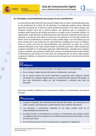 Guía 
Gene
8.1.3
de Comunicaci
eral del Estado 
 
3Consejos
En este fas
el  uso  pro
para tener
utilizarán 
cualquier 
organizaci
opiniones 
límites ent
otros cana
tener  en 
cuando int
cualquier 
usuario y t
e informac
en genera
contenido
 Ob
 No s
 No s
 No 
pers
que 
dese
 
Para evita
acciones: 
Reco
 Cua
rede
  Las 
resp
 Se d
una 
serv
 Se r
ión Digital para
: WEB 2.0 
 y recome
scículo de l
ofesional  de
r presencia 
siempre  fu
perfil social
ón. El perso
o puntos d
tre lo profe
ales por lo 
cuenta  una
teractúen e
actividad e
también, qu
ciones que 
l, implican 
s. 
ligatorio 
se atribuirá
se revelará 
se  usarán 
sonales en 
  esta  info
eados. 
r posibles c
omendado 
lquier traba
es sociales a
opiniones
ponsabilidad
debería evit
degenerac
vicios que o
ecomienda
a la Administrac
ndaciones
a Guía de C
e  la  Web  2
en la web 
uera  de  su
l son de car
onal de las 
de vista sob
esional y lo 
que habrá 
a  serie  de 
en las redes
n la red qu
ue aunque 
incluya en 
la concesió
n opiniones
ningún tipo
cuentas  de
cualquier p
rmación  p
conflictos co
ajador de la
a nivel parti
s  y  comen
d exclusivam
tar la partic
ión de la re
frece. 
 actuar de f
ción 
 de uso pa
Comunicació
2.0.  No  obs
2.0 y tener
u  horario  l
rácter perso
administrac
re los tema
personal a
que ser esp
recomenda
 sociales de
ueda registr
el titular de
la red socia
n de una lic
s personale
o de informa
el  correo  e
página exte
odría  ser 
on el servic
a Administr
icular, pued
ntarios  rea
mente.  
cipación en
eputación d
forma trans
 
ara el uso n
ón Digital só
stante,  los  e
r perfiles pe
aboral.  Las
onal y en ni
ciones tiene
as que crea 
 veces pue
pecialmente
aciones  par
esde sus pe
rada indefin
e la cuenta 
al, las cond
cencia de u
s a la organ
ación confid
electrónico 
rna a la Ad
mal  interp
cio que se o
ración Gene
de expresar 
lizados  en
n acciones o
e la Admini
sparente y r
no profesio
ólo se trata
empleados 
ersonales e
s  opiniones
ingún caso 
e derecho a
oportunos.
den llegar a
e cuidadoso
ra  garantiza
rfiles perso
nidamente, 
es el propie
diciones de 
utilización p
nización a la
dencial o re
corporativo
ministració
pretada  o 
ofrece, se re
eral del Esta
esta condic
  las  redes
o movimien
istración Ge
respetando 
onal 
an recomen
públicos  ti
en las redes
s  que  se  c
se le puede
a expresar l
. En las red
a ser más d
o por lo qu
ar  un  buen
nales. Cabe
accesible p
etario de lo
uso de las 
or la red so
a que perten
eservada.  
o  para  reg
ón General 
utilizada  p
ecomiendan
ado, con pr
ción librem
s  sociales 
ntos que pu
eneral del E
la legislació
Página 
daciones pa
ienen  libert
s sociales, q
compartan 
en atribuir a
ibremente s
es sociales 
difusos que 
ue se deber
n  uso,  inclu
e recordar q
para cualqu
s documen
redes socia
ocial de dich
nece. 
istrar  cuen
del Estado,
para  fines 
n una serie 
esencia en 
ente. 
serán  de 
uedan susci
Estado y de 
ón. 
11 de 42 
ara 
tad 
que 
en 
a la 
sus 
los 
en 
rían 
uso 
que 
uier 
tos 
ales 
hos 
tas 
 ya 
no 
de 
las 
su 
itar 
los 
 