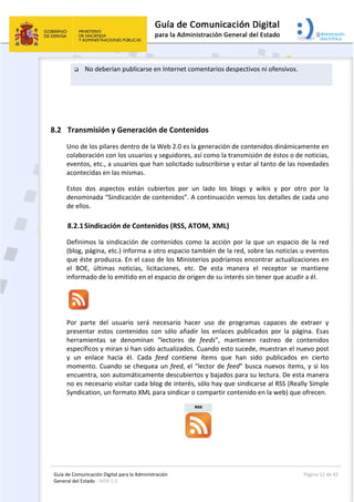 Guía de Comunicación Digital para la Administración 
General del Estado : WEB 2.0 
  Página 12 de 42 
 
 No deberían publicarse en Internet comentarios despectivos ni ofensivos. 
 
 
8.2 Transmisión y Generación de Contenidos  
Uno de los pilares dentro de la Web 2.0 es la generación de contenidos dinámicamente en 
colaboración con los usuarios y seguidores, así como la transmisión de éstos o de noticias, 
eventos, etc., a usuarios que han solicitado subscribirse y estar al tanto de las novedades 
acontecidas en las mismas. 
Estos  dos  aspectos  están  cubiertos  por  un  lado  los  blogs  y  wikis  y  por  otro  por  la 
denominada “Sindicación de contenidos”. A continuación vemos los detalles de cada uno 
de ellos. 
8.2.1Sindicación de Contenidos (RSS, ATOM, XML) 
Definimos la sindicación de contenidos como la acción por la que un espacio de la red 
(blog, página, etc.) informa a otro espacio también de la red, sobre las noticias u eventos 
que éste produzca. En el caso de los Ministerios podríamos encontrar actualizaciones en 
el  BOE,  últimas  noticias,  licitaciones,  etc.  De  esta  manera  el  receptor  se  mantiene 
informado de lo emitido en el espacio de origen de su interés sin tener que acudir a él.  
 
Por  parte  del  usuario  será  necesario  hacer  uso  de  programas  capaces  de  extraer  y 
presentar  estos  contenidos  con  sólo  añadir  los  enlaces  publicados  por  la  página.  Esas 
herramientas  se  denominan  "lectores  de  feeds",  mantienen  rastreo  de  contenidos 
específicos y miran si han sido actualizados. Cuando esto sucede, muestran el nuevo post 
y  un  enlace  hacia  él.  Cada  feed  contiene  ítems  que  han  sido  publicados  en  cierto 
momento. Cuando se chequea un feed, el "lector de feed" busca nuevos ítems, y si los 
encuentra, son automáticamente descubiertos y bajados para su lectura. De esta manera 
no es necesario visitar cada blog de interés, sólo hay que sindicarse al RSS (Really Simple 
Syndication, un formato XML para sindicar o compartir contenido en la web) que ofrecen. 
 
 