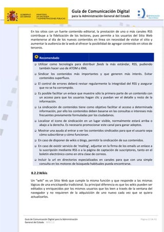 Guía 
Gene
de Comunicaci
eral del Estado 
 
En los siti
contribuye
manteners
aumentar 
terceros. 
 Rec
 Utiliz
tam
 Sindi
cont
 El co
que 
 Es po
un a
info
 La si
info
frec
 Loca
abaj
 Most
cóm
 En ca
 En ca
la su
bole
 Inclu
cons
8.2.2Wik
Un “wiki” 
lógicas de 
editados y
navegador
actualizarl
ión Digital para
: WEB 2.0 
os con un 
e  a  la  fidel
se  al  día  de
la audienci
omendado
zar  como  t
bién hacer 
icar  los  co
tenidos sup
ontrol de er
 no se ha co
osible facilit
acceso para
rmación. 
ndicación d
rmación, po
uentes prev
lizar el icon
jo a la derec
trar una ayu
mo subscribi
aso de dispo
aso de exist
uscripción m
etín electrón
ir  la  url  e
sulta en los
kis 
es un Sitio
una enciclo
y enriquecid
r  y  no  req
os. 
a la Administrac
fuerte cont
ización  de 
e  los  nuevo
a de la web
  
tecnología 
uso de ATO
ontenidos 
perfluos. 
rrores debe
orrompido.
tar un enlac
a que los u
de contenid
or ello los c
viamente fo
no  de  sindi
cha. Es nece
uda al entra
rse y cómo 
oner de wik
tir servicio d
mediante R
nico como e
n  directorio
 motores de
o Web que 
opedia trad
dos por los 
quieren  de 
ción 
tenido edit
los  lectore
os  contenid
b al ofrecer 
para  distr
OM o XML 
más  impor
erá revisar 
ce que mue
usuarios ha
dos tiene co
contenidos d
ormuladas p
icación  en 
esario prom
ar a ver los 
funcionan.
kis o blogs, p
de ‘mailing’
SS o a la pá
en otra clas
os  especial
e búsqueda
cumple la 
icional. Su 
mismos us
la  adquisi
 
orial, la pre
es,  pues  pe
dos  en  línea
la posibilida
ibuir  feeds
rtantes  y 
regularmen
estre sólo la
gan clic y p
omo objetiv
deben basa
por los ciud
un  lugar vi
mocionar es
contenidos
 
permitir la s
’, adjuntar e
ágina de ca
se de correo
lizados  en 
a habituales
misma fun
principal dif
suarios que
ción  de  un
estación de
ermite  a  los
a  sin neces
ad de agreg
s  la  más  e
que  gener
nte la integ
a primera pa
puedan ver
vo facilitar 
arse en las c
adanos. 
sible,  norm
ste canal pa
 sindicados
sindicación 
en la firma 
ptación de 
os. 
canales  pa
s pueda enc
nción y que
ferencia es 
 los leen a 
no  nuevo  c
e uno o má
s  usuarios 
sidad  de  vis
gar contenid
estándar,  R
ren  más  in
gridad del R
arte de un c
r el detalle 
el acceso a
consultas e 
malmente e
ra ganar ad
 para que e
de sus cont
de los ema
suscriptore
ara  que  co
contrarse. 
e responde 
que los wik
través de l
cada  vez  q
Página 
ás canales R
del  Sitio  W
sitar  el sitio
do en sitios
RSS,  pudien
nterés.  Evi
RSS y asegu
contenido c
y resto de
a determina
intereses m
stará  arriba
deptos. 
el usuario se
tenidos. 
ils un enlac
es, tanto en
n  una  sim
a las mism
kis pueden 
la ventana 
que  se  quie
13 de 42 
RSS 
Web 
o  y 
 de 
ndo 
itar 
urar 
con 
e la 
ada 
más 
a  o 
epa 
ce a 
n el 
ple 
mas 
ser 
del 
era 
 