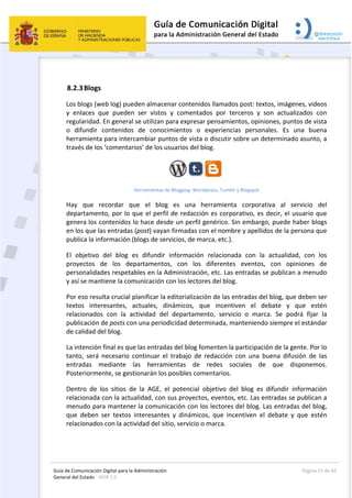 Guía de Comunicación Digital para la Administración 
General del Estado : WEB 2.0 
  Página 15 de 42 
 
 
8.2.3Blogs 
Los blogs (web log) pueden almacenar contenidos llamados post: textos, imágenes, videos 
y  enlaces  que  pueden  ser  vistos  y  comentados  por  terceros  y  son  actualizados  con 
regularidad. En general se utilizan para expresar pensamientos, opiniones, puntos de vista 
o  difundir  contenidos  de  conocimientos  o  experiencias  personales.  Es  una  buena 
herramienta para intercambiar puntos de vista o discutir sobre un determinado asunto, a 
través de los ‘comentarios’ de los usuarios del blog. 
Herramientas de Blogging: Worldpress, Tumblr y Blogspot 
Hay  que  recordar  que  el  blog  es  una  herramienta  corporativa  al  servicio  del 
departamento, por lo que el perfil de redacción es corporativo, es decir, el usuario que 
genera los contenidos lo hace desde un perfil genérico. Sin embargo, puede haber blogs 
en los que las entradas (post) vayan firmadas con el nombre y apellidos de la persona que 
publica la información (blogs de servicios, de marca, etc.). 
El  objetivo  del  blog  es  difundir  información  relacionada  con  la  actualidad,  con  los 
proyectos  de  los  departamentos,  con  los  diferentes  eventos,  con  opiniones  de 
personalidades respetables en la Administración, etc. Las entradas se publican a menudo 
y así se mantiene la comunicación con los lectores del blog. 
Por eso resulta crucial planificar la editorialización de las entradas del blog, que deben ser 
textos  interesantes,  actuales,  dinámicos,  que  incentiven  el  debate  y  que  estén 
relacionados  con  la  actividad  del  departamento,  servicio  o  marca.  Se  podrá  fijar  la 
publicación de posts con una periodicidad determinada, manteniendo siempre el estándar 
de calidad del blog. 
La intención final es que las entradas del blog fomenten la participación de la gente. Por lo 
tanto,  será  necesario  continuar  el  trabajo  de  redacción  con  una  buena  difusión  de  las 
entradas  mediante  las  herramientas  de  redes  sociales  de  que  disponemos. 
Posteriormente, se gestionarán los posibles comentarios. 
Dentro  de  los  sitios  de  la  AGE,  el  potencial  objetivo  del  blog  es  difundir  información 
relacionada con la actualidad, con sus proyectos, eventos, etc. Las entradas se publican a 
menudo para mantener la comunicación con los lectores del blog. Las entradas del blog, 
que  deben  ser  textos  interesantes  y  dinámicos,  que  incentiven  el  debate  y  que  estén 
relacionados con la actividad del sitio, servicio o marca. 
 