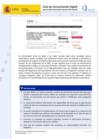Guía 
Gene
de Comunicaci
eral del Estado 
 
La  interre
contenido
participaci
sociales  d
compleme
retroalime
sociales de
mayor  nú
conseguir 
existentes
 
 Rec
 Los 
facil
form
retó
 Es im
sufic
cant
 Se p
text
nos 
 Pres
desp
 Para
imág
ión Digital para
: WEB 2.0 
elación  ent
s  y  temas 
ión de la ge
de  los  integ
entan el blo
entación se
el Organism
mero  de  p
integrarlo 
s en la red d
omendado
post deben
lite la búsq
mal, se reco
óricas. 
mportante 
ciente para 
tidad.  
puede calen
tos (o entra
ocurran otr
sentar  el  co
pués la info
a  que  las  e
genes. 
a la Administrac
tre  los  blo
a  publicar 
ente. El blog
grantes  de 
og y se usan
 incluyen e
mo correspo
personas  us
todo,  de 
del Organism
  
n ser cortos 
ueda del m
omienda us
publicar inf
los coment
ndarizar las 
adas) que p
ras más apr
ontenido  d
ormación ad
entradas  re
ción 
http://b
ogs  y  las  r
que  despie
g funciona p
la  AGE,  lo
n para fome
en el blog a
ondiente. D
suarias  y  cr
forma  que
mo y pueda
y precisos,
mismo. Debe
sar estructu
formación 
tarios de los
publicacion
ublicar que
ropiadas pa
e  manera 
dicional y de
esulten  má
 
logcmt.com/
redes  socia
erten  interé
pues como 
o  que  signi
entar su dif
aplicaciones
De esta man
rear  una  re
e  el  usuar
n elegir des
, mostrar lo
en ser atra
uras que inv
con regular
s usuarios p
nes, de man
e pueden se
ra un mom
ordenada, 
etalles. 
s  atractiva
ales  dará 
és  entre  los
nexo de un
fica  que  e
fusión. Para
s que nos r
nera, conse
ed  aún  más
rio  conozca
sde qué web
os asuntos d
ctivos sin s
viten a refl
ridad, de fo
primando si
nera que te
er posterga
ento concre
primero  la
s,  es  recom
como  resu
s  lectores  y
nión entre t
l  resto  de 
a facilitar es
redirigen h
eguimos co
s  extensa. 
a  los  difere
bs prefiere 
de manera c
separarse n
lexionar co
orma que se
empre la ca
ngamos un
das en el c
eto. 
a  informació
mendable  i
Página 
 
ultado  nuev
y  fomenten
odas las red
herramien
sta función 
acia las red
nectar con 
El  objetivo 
entes  perfi
relacionars
clara para q
unca del to
mo pregun
e deje tiem
alidad sobre
 repertorio 
aso de que
ón  principa
lustrarlas  c
16 de 42 
vos 
n  la 
des 
tas 
de 
des 
un 
es 
iles 
se. 
que 
ono 
tas 
mpo 
e la 
de 
e se 
al  y 
con 
 