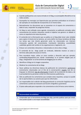 Guía 
Gene
de Comunicaci
eral del Estado 
 
 Cua
rede
 Aco
dar 
 Retr
dad
 Un 
conv
com
 El co
para
Los 
inno
usab
 Enla
 El  c
térm
 Para
nom
blog
 Iden
 Mod
 Hac
(com
leng
la pr
 Sólo
dar 
 Los 
com
 El pl
 
 Rec
 Com
esto
ión Digital para
: WEB 2.0 
ndo publiqu
es sociales. 
mpañar los
ejemplos si
roalimentar
o el caso, re
blog no ser
vocatorias 
mo un repos
ontenido de
a captar el 
temas  qu
ovación,  ge
bilidad, gest
azar con con
contenido  d
minos adecu
a  recordarl
mbreblog.blo
g y ‘blogweb
ntificar el bl
derar los co
er  públicas
mentarios  r
guaje no ofe
rivacidad de
o se publica
la oportuni
responsabl
mentarios cu
lazo adecua
omendado
mpruebe qu
o puede ayu
a la Administrac
uemos una 
s mensajes 
in necesidad
r  las  discus
esponder la
rá utilizado 
de eventos
itorio de no
e la inform
interés de l
ue  más  int
estión  del 
tión del cam
ntenidos re
de  los    blo
uados de ac
o  mejor,  u
ogwebsite.c
bsite’ es la h
og con la im
omentarios 
s  las  directr
relacionado
ensivo); tip
e las person
arán los com
dad a sus a
es de la ed
uando sea n
ado para res
 Accesibilid
ue la herram
udar a una m
ción 
nueva entr
con hiperví
d de incorp
iones  que 
as pregunta
como agen
s relevantes
otas de pren
ación que s
los lectores
terés  gene
conocimi
mbio en las 
levantes o r
ogs  puede 
cceso al mis
utilice  un  ú
com,  donde
herramienta
magen corp
de los blogs
rices  básica
os  con  el  h
o de inform
nas y evitar 
mentarios q
utores para
dición del bl
necesario (c
sponder a lo
dad 
mienta de B
mayor acces
 
rada en el b
ínculos que
orarlos en e
se  presenta
s hechas. 
nda, únicam
s cuando el
nsa. 
se publica e
s, así como 
erarán  será
ento,  tram
organizacio
relacionado
ser  sindica
smo. 
único  nomb
e  ‘nombreb
a de bloggin
orativa. 
s. 
as  de  public
hilo  de  la  c
mación (resp
las informa
ue cumplan
a que los ref
log garantiz
orrección o
os comenta
Blog que eli
sibilidad.  
blog, es aco
e permitan 
el mismo te
an  en  el  es
mente se p
l objetivo s
en el blog d
definir las l
án  los  rela
mitación  te
ones o legis
os en otros s
ado,  debien
bre  y  direc
blog’  es  el 
ng que se u
cación  de  c
conversació
peto de la 
aciones pub
n estos req
formulen.  
zarán la cor
ortográfica y
arios es de 2
ja, permite
nsejable dif
profundizar
exto. 
spacio  de  c
ublicarán e
sea generar
debe tener 
íneas temá
acionados 
elemática, 
lación, etc. 
sitios o blog
ndo  mostra
cción  web 
nombre  el
tiliza. 
comentario
ón);  respeto
protección 
blicitarias.  
uisitos, aun
rrección ling
y gramatica
24 horas co
e publicar p
Página 
fundirlo en 
r en el tem
comentarios
ntradas sob
r un debate
valor añad
áticas del bl
con  Intern
accesibilid
gs. 
ar  un  aviso
por  ejemp
legido  para
os:  pertinen
o  (uso  de 
de datos y 
nque se pue
güística de 
l. 
mo máximo
ost por em
17 de 42 
las 
a o 
s  o 
bre 
e ni 
ido 
og. 
net, 
ad, 
o  o 
plo, 
a  el 
ncia 
un 
de 
ede 
los 
o. 
ail, 
 