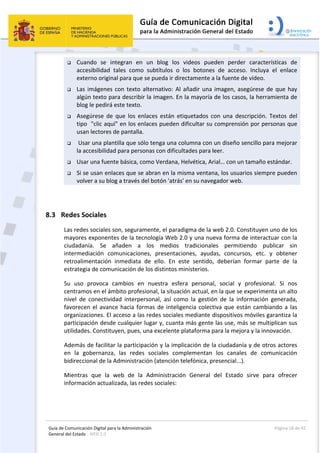 Guía de Comunicación Digital para la Administración 
General del Estado : WEB 2.0 
  Página 18 de 42 
 
 Cuando  se  integran  en  un  blog  los  videos  pueden  perder  características  de 
accesibilidad  tales  como  subtítulos  o  los  botones  de  acceso.  Incluya  el  enlace 
externo original para que se pueda ir directamente a la fuente de vídeo. 
 Las imágenes con texto alternativo: Al añadir una imagen, asegúrese de que hay 
algún texto para describir la imagen. En la mayoría de los casos, la herramienta de 
blog le pedirá este texto. 
 Asegúrese  de  que  los  enlaces  están  etiquetados  con  una  descripción.  Textos  del 
tipo  "clic aquí" en los enlaces pueden dificultar su comprensión por personas que 
usan lectores de pantalla. 
  Usar una plantilla que sólo tenga una columna con un diseño sencillo para mejorar 
la accesibilidad para personas con dificultades para leer.  
 Usar una fuente básica, como Verdana, Helvética, Arial… con un tamaño estándar. 
 Si se usan enlaces que se abran en la misma ventana, los usuarios siempre pueden 
volver a su blog a través del botón 'atrás' en su navegador web. 
 
8.3 Redes Sociales 
Las redes sociales son, seguramente, el paradigma de la web 2.0. Constituyen uno de los 
mayores exponentes de la tecnología Web 2.0 y una nueva forma de interactuar con la 
ciudadanía.  Se  añaden  a  los  medios  tradicionales  permitiendo  publicar  sin 
intermediación  comunicaciones,  presentaciones,  ayudas,  concursos,  etc.  y  obtener 
retroalimentación  inmediata  de  ello.  En  este  sentido,  deberían  formar  parte  de  la 
estrategia de comunicación de los distintos ministerios.  
Su  uso  provoca  cambios  en  nuestra  esfera  personal,  social  y  profesional.  Si  nos 
centramos en el ámbito profesional, la situación actual, en la que se experimenta un alto 
nivel  de  conectividad  interpersonal,  así  como  la  gestión  de  la  información  generada, 
favorecen el avance hacia formas de inteligencia colectiva que están cambiando a las 
organizaciones. El acceso a las redes sociales mediante dispositivos móviles garantiza la 
participación desde cualquier lugar y, cuanta más gente las use, más se multiplican sus 
utilidades. Constituyen, pues, una excelente plataforma para la mejora y la innovación. 
Además de facilitar la participación y la implicación de la ciudadanía y de otros actores 
en  la  gobernanza,  las  redes  sociales  complementan  los  canales  de  comunicación 
bidireccional de la Administración (atención telefónica, presencial...).  
Mientras  que  la  web  de  la  Administración  General  del  Estado  sirve  para  ofrecer 
información actualizada, las redes sociales: 
 
 