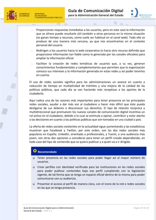 Guía de Comunicación Digital para la Administración 
General del Estado : WEB 2.0 
  Página 19 de 42 
 
- Proporcionan respuestas inmediatas a los usuarios, pero en este caso la información 
que se ofrece puede resultarle útil también a otras personas en la misma situación 
(se ganan tiempo y recursos, como suele ser habitual en el canal web). Todo ello se 
produce  de  una  manera  más  cercana,  ya  que  nos  encontramos  en  el  contexto 
personal del usuario.  
- Redirigen a los usuarios hacia la web corporativa (o hacia otro recurso definido que 
proporcione información tan fiable como la generada por los canales oficiales) para 
ampliar la información oficial. 
- Facilitan  la  creación  de  redes  temáticas  de  usuarios  que,  a  su  vez,  generan 
conocimientos fundamentales y complementarios que permiten que la organización 
conozca sus intereses y la información generada en estas redes y así poder tenerlos 
en cuenta. 
El  uso  de  redes  sociales  significa  para  las  administraciones  un  avance  en  cuanto  a 
reducción  de  tiempo  en  multiplicidad  de  trámites  y  una  mejora  de  la  calidad  de  las 
políticas  públicas,  que  cada  día  se  van  haciendo  más  receptivas  a  los  aportes  de  la 
ciudadanía. 
Aquí radica una de las razones más importantes para tener presencia en las principales 
redes  sociales,  ayudar  a  dar  más  voz  al  ciudadano  y  hacer  más  difícil  que  éste  pueda 
desligarse  de  sus  deberes  o  desconocer  sus  derechos.  El  tipo  de  relación  recíproca  y 
multidireccional que promueven los nuevos canales de comunicación digital incentiva un 
rol activo en el ciudadano, debido a lo cual se estimula a opinar, contribuir y estar atento 
a las decisiones en cuanto a las políticas públicas que son tomadas en una ciudad o país. 
La oferta de redes sociales existentes en la actualidad sigue aumentando y las estadísticas 
muestran  que  Facebook  y  Twitter,  por  este  orden,  son  las  dos  redes  sociales  más 
populares en España. LinkedIn, orientado a profesionales, y Tuenti, a una audiencia más 
joven, son otras dos opciones a considerar para tener un perfil creado dependiendo, en 
todo caso del tipo de contenido que se quiera publicar y a quién va a ir dirigido. 
 Recomendado  
 Tener  presencia  en  las  redes  sociales  para  poder  llegar  así  al  mayor  número  de 
usuarios. 
 Crear perfiles con identidad verificada para las instituciones en las redes sociales 
para  poder  publicar  contenidos  bajo  ese  perfil  cumpliendo  con  la  legislación 
vigente, de tal forma que se tenga un espacio oficial dentro de la misma para poder 
comunicarse con su audiencia. 
 Presentar el acceso al perfil de manera clara, con el icono de la red o redes sociales 
en las que se tenga presencia.  
 