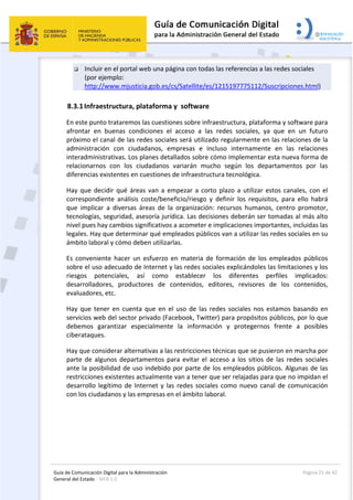 Guía de Comunicación Digital para la Administración 
General del Estado : WEB 2.0 
  Página 21 de 42 
 
 Incluir en el portal web una página con todas las referencias a las redes sociales 
(por ejemplo:    
http://www.mjusticia.gob.es/cs/Satellite/es/1215197775112/Suscripciones.html) 
8.3.1Infraestructura, plataforma y  software  
En este punto trataremos las cuestiones sobre infraestructura, plataforma y software para 
afrontar  en  buenas  condiciones  el  acceso  a  las  redes  sociales,  ya  que  en  un  futuro 
próximo el canal de las redes sociales será utilizado regularmente en las relaciones de la 
administración  con  ciudadanos,  empresas  e  incluso  internamente  en  las  relaciones 
interadministrativas. Los planes detallados sobre cómo implementar esta nueva forma de 
relacionarnos  con  los  ciudadanos  variarán  mucho  según  los  departamentos  por  las 
diferencias existentes en cuestiones de infraestructura tecnológica. 
Hay que decidir qué áreas van a empezar a corto plazo a utilizar estos canales, con el 
correspondiente  análisis  coste/beneficio/riesgo  y  definir  los  requisitos,  para  ello  habrá 
que  implicar  a  diversas  áreas  de  la  organización:  recursos  humanos,  centro  promotor, 
tecnologías, seguridad, asesoría jurídica. Las decisiones deberán ser tomadas al más alto 
nivel pues hay cambios significativos a acometer e implicaciones importantes, incluidas las 
legales. Hay que determinar qué empleados públicos van a utilizar las redes sociales en su 
ámbito laboral y cómo deben utilizarlas. 
Es  conveniente  hacer  un  esfuerzo  en  materia  de  formación  de  los  empleados  públicos 
sobre el uso adecuado de Internet y las redes sociales explicándoles las limitaciones y los 
riesgos  potenciales,  así  como  establecer  los  diferentes  perfiles  implicados: 
desarrolladores,  productores  de  contenidos,  editores,  revisores  de  los  contenidos, 
evaluadores, etc. 
Hay que tener en cuenta que en el uso de las redes sociales nos estamos basando en 
servicios web del sector privado (Facebook, Twitter) para propósitos públicos, por lo que 
debemos  garantizar  especialmente  la  información  y  protegernos  frente  a  posibles 
ciberataques. 
Hay que considerar alternativas a las restricciones técnicas que se pusieron en marcha por 
parte de algunos departamentos para evitar el acceso a los sitios de las redes sociales 
ante la posibilidad de uso indebido por parte de los empleados públicos. Algunas de las 
restricciones existentes actualmente van a tener que ser relajadas para que no impidan el 
desarrollo legítimo de Internet y las redes sociales como nuevo canal de comunicación 
con los ciudadanos y las empresas en el ámbito laboral. 
 