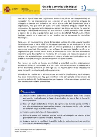 Guía 
Gene
de Comunicaci
eral del Estado 
 
Las  futura
navegador
navegador
organizaci
mecanism
tecnología
y  algunos 
implican  r
tecnológic
Para pone
instalacion
controles 
parches  d
segmentac
realmente
riesgos y 
sistemas d
Por  razon
establecen
través de 
para: form
Además d
hay  otras 
asistencia 
que tenem
 
 Rec
 Adap
por 
corr
 Hace
uso 
sin p
 Imple
 Utili
posi
 Aseg
son 
ión Digital para
: WEB 2.0 
as  aplicacio
r.  En  las 
res  porque
ón,  hay  qu
os de segu
as tales com
de  los  plu
riesgos  en 
ca.  
er en funcio
nes  para  ir 
de  segurid
e  segurida
ción  por  us
e  para  dese
las vulnera
de informac
nes  de  anc
n bastantes
intranets o 
mación, sem
e los camb
implicacion
(Help‐Desk
mos con nue
omendado
ptar nuestra
aquellos em
respondient
er un estud
a los empl
poner en rie
ementación
izar la versi
ible tambié
gurar que, 
independie
a la Administrac
nes  web  c
organizacio
e  son  utiliz
ue  tener  e
uridad ante 
mo HTML5 c
ug‐in  propie
la  segurid
onamiento 
hacia  HTM
dad  combin
d.  Una  opc
suario,  dan
empeñar  su
bilidades y 
ción y en las
cho  de  ban
s restriccion
Internet. S
minarios web
bios en la in
nes  que  ha
k). También 
estros prove
  
as plataform
mpleados q
te.  
io detallado
eados que 
esgo nuestr
n de help de
ión más mo
n un sistem
en la medi
entes del na
ción 
orporativas
ones  que 
zados  en  c
en  cuenta  q
ataques q
cada vez má
etarios  que
dad,  o  no
el uso de 
ML5  e  inco
nados  con 
ción  es  un 
ndo  acceso 
us  funcione
considerar
s comunicac
nda,  accesi
nes a su us
in embargo
b, videocon
nfraestructu
ay  que  cons
es posible 
eedores. 
mas e instal
que se haya
o en mater
desempeñe
ras instalaci
esk si es nec
oderna que
ma operativo
da de lo po
avegador. 
 
s  deben  en
arrastran  e
iertas  aplic
que  estas 
ue poseen 
ás utilizada
e  conllevan
cumplen  c
las redes s
rporar  con
un  enfoqu
enfoque  d
a  determin
es.  En  todo
r el impacto
ciones con o
bilidad  y  s
so tanto int
o cada vez h
ferencia… 
ura, en nue
siderar  com
que haya q
aciones par
an determin
ria de segu
en puestos 
ones. 
cesario. 
e sea posibl
o moderno.
osible, toda
n  lo  posible
el  uso  de 
caciones  w
versiones  a
las últimas
s al poner e
  (JavaScrip
con  los  est
ociales deb
troles  en  l
e  proactivo
de  segurida
nados  sitios
o  caso  será
o y hacer l
otros sistem
seguridad, 
ternamente
hay más de
estras plataf
mo  por  ejem
ue realizar 
ra la utilizac
nado a los q
ridad de m
relacionad
le del naveg
 
as las aplica
e  ser  indep
versiones 
web  importa
antiguas  ca
s versiones.
en marcha 
t,  ActiveX, 
tándares  d
bemos prep
as  arquitec
o  a  la  apli
d  basado  e
s  a  los  que
  necesario 
as modifica
mas.  
nuestras  o
e como al c
manda de e
formas y e
mplo  en  lo
cambios en
ción de las 
que se dará
manera que 
os con las 
gador de In
aciones web
Página 
endientes 
antiguas 
antes  para
arecen  de 
. No soport
redes socia
Adobe  Fla
e  neutralid
parar nuest
cturas  y  ot
cación  de 
en  roles  o 
e  lo  necesit
reevaluar 
aciones en 
organizacion
conectarno
estos recurs
n el softwa
os  servicios 
n los contra
redes socia
á la formac
se permita
redes socia
nternet y si
b corporativ
22 de 42 
del 
de 
  la 
los 
tan 
ales 
sh) 
dad 
tras 
ros 
los 
en 
tan 
los 
los 
nes 
s a 
sos 
are, 
de 
tos 
ales 
ión 
a el 
ales 
 es 
vas 
 