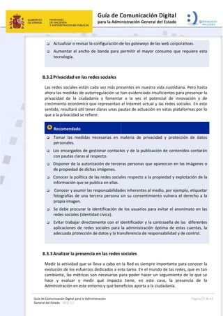 Guía 
Gene
de Comunicaci
eral del Estado 
 
 Actu
 Aum
tecn
 
8.3.2Priv
Las redes
ahora las
privacida
crecimie
sentido, 
que a la p
 Rec
 Tom
pers
 Los 
con 
 Disp
de p
 Con
info
  Con
foto
prop
 Se d
rede
 Evita
aplic
adec
 
8.3.3Ana
Medir la 
evolución
cambiant
hace  y 
Administ
ión Digital para
: WEB 2.0 
ualizar o rev
mentar el a
nología. 
vacidad en 
s sociales e
s medidas d
ad  de  la  c
nto económ
resultará ú
privacidad s
omendado
mar  las  me
sonales. 
encargados
pautas clar
poner de la 
propiedad d
ocer la polí
rmación qu
nocer y asum
ografías de 
pia imagen.
debe procu
es sociales (
ar trabajar 
caciones de
cuada prote
alizar la pre
actividad q
n de los esf
te, las mét
evaluar  y 
tración en e
a la Administrac
visar la conf
ncho de ba
las redes s
están cada v
de autorreg
iudadanía 
mico que re
til tener cla
se refiere:
  
didas  nece
s de gestion
ras al respec
autorizació
de dichas im
ítica de las 
ue se public
mir las resp
una tercer
. 
rar la ident
(identidad c
directamen
e redes soc
ección de d
esencia en
que se lleva
fuerzos ded
ricas son n
medir  qu
este entorno
ción 
figuración d
anda para p
sociales 
vez más pre
gulación se h
y  fomenta
epresentan 
aras unas pa
sarias  en  m
nar contact
cto. 
ón de terce
mágenes. 
redes socia
a en ellas. 
ponsabilidad
a persona s
tificación d
cívica). 
nte con el i
ciales para 
atos y la tra
n las redes 
a a cabo en
dicados a es
ecesarias p
ué  impacto
o y qué ben
 
de los gatew
permitir el 
esentes en 
han evidenc
r  a  la  vez
el Internet
autas de ac
materia  de
tos y de la 
ras persona
les respect
des inheren
sin su cons
e los usuar
dentificado
la administ
ansferencia
sociales 
la Red es s
sta tarea. E
para poder 
o  tiene,  e
neficios apo
ways de las 
mayor con
nuestra vid
ciado insufi
z  el  potenc
t actual y la
ctuación en 
  privacidad
publicación
as que apar
o a la prop
tes al medi
sentimiento
rios para ev
or y la cont
tración ópt
 de respons
siempre im
n el mundo
hacer un s
n  este  ca
rta a la ciud
web corpor
nsumo que 
da cuotidian
icientes par
cial  de  inn
as redes soc
estas plata
d  y  protecc
n de conten
rezcan en la
iedad y exp
o, por ejem
o vulnera e
vitar el ano
raseña de l
ima de est
sabilidad y d
portante pa
o de las red
eguimiento
so,  la  pre
dadanía. 
Página 
rativas. 
requiere e
na. Pero ha
ra preserva
ovación  y 
ciales. En e
aformas por
ción  de  da
nidos contar
as imágene
plotación de
mplo, etique
l derecho a
onimato en 
las  diferen
as cuentas,
de control.
ara conocer
es, que es t
o de lo que
esencia  de 
23 de 42 
esta 
sta 
r la 
de 
ste 
r lo 
tos 
rán 
es o 
e la 
etar 
a la 
las 
tes 
, la 
r la 
tan 
 se 
la 
 