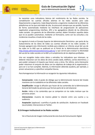 Guía de Comunicación Digital para la Administración 
General del Estado : WEB 2.0 
  Página 24 de 42 
 
Se  necesitan  unos  indicadores  básicos  del  rendimiento  de  las  Redes  sociales.  Se 
contabilizarán  las  cuentas  oficiales  abiertas  en  las  redes  sociales  para  cada 
Departamento y organismo. Cada Departamento u organismo recabará de las diferentes 
plataformas en las que está dado de alta. Se procurará siempre que sea posible, hacerlo 
de  forma  automatizada  mediante  las  interfaces  de  programación  de  aplicaciones 
(application  programming  interface,  API)  y  los  agregadores  (feeds)  de  las  diferentes 
redes sociales. Los gestores de las diferentes cuentas, deben introducir aquellos datos 
que no se pueden automatizar, mediante un formulario, como son las consultas y las 
incidencias resueltas a través de las redes. 
Se regulará el envío al Consejo Superior de Administración Electrónica  por parte de las 
Subsecretarías  de  los  datos  de  todas  sus  cuentas  oficiales  en  las  redes  sociales.  El 
Consejo agregará esta información recibida para elaborar un informe anual del uso de 
las  redes  en  la  AGE  que  se  publicará  en  el  Portal  de  la  Administración  electrónica 
http://www.administracionelectronica.gob.es/ y que servirá para evaluar la efectividad 
del uso de las redes sociales en la AGE y el cumplimiento de los objetivos prefijados. 
Una  vez  recogidos  todos  estos  datos  y  extraídos  los  indicadores  que  interesen,  se 
deberán relacionar con los datos de otros canales (web, teléfono, correo electrónico…) 
para poder comparar el impacto que tienen unos y otros. Por último, sería interesante 
poder relacionar el conjunto de datos con los objetivos de trabajo de la organización y 
para ver si se han cumplido. Además, la información obtenida ayudaría, por ejemplo, a 
prever actuaciones y a planificar campañas futuras. 
Para homogeneizar la información se recogerán los siguientes indicadores:  
 
- Conversación: mide el grado de diálogo que la Administración General del Estado 
mantiene con la ciudadanía en las diferentes redes sociales. 
- Amplificación: recoge la difusión que hacen de los contenidos de la Administración 
General del Estado las personas que forman parte de la red relacional. 
- Acción:  indica  si  los  contenidos  que  se  comparten  en  las  redes  motivan  que  las 
personas actúen. 
- Interacciones:  muestra  de  manera  global  la  relación  entre  una  cuenta  y  su 
audiencia. 
- Aceptación (applause): cuantifica el grado de satisfacción. Audiencia en Facebook 
(acumulado); Interacciones en Twitter. 
8.3.4Imagen institucional en las Redes sociales  
 
Ver el fascículo de Imagen institucional de esta Guía de Comunicación Digital 
 
 