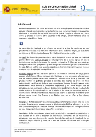 Guía de Comunicación Digital para la Administración 
General del Estado : WEB 2.0 
  Página 25 de 42 
 
 
8.3.5Facebook 
Facebook es la mayor red social del mundo con más de novecientos millones de usuarios 
activos. Esta red social constituye una plataforma para comunicarnos con otros usuarios. 
Mediante  la  creación  de  un  perfil  personal  se  puede  compartir  información,  fotos, 
vídeos  y  enlaces  o  añadir  a  otros  usuarios  como  amigos,  enviar  mensajes  entre  los 
miembros o establecer chats.  
 
La  extensión  de  Facebook  y  su  número  de  usuarios  activos  la  convierten  en  una 
plataforma adecuada para transmitir información a una audiencia amplia, así pues tiene 
sentido que la Administración General del Estado esté presente en ella. 
Un  perfil  lo  tienen  las  personas  que  a  título  individual  se  dan  de  alta  en  Facebook 
permite  tener  una  Lista  de  amigos  que  el  propietario  de  la  cuenta  agrega  en  base  a 
invitaciones  o  mediante  búsqueda  de  usuarios  registrados.  El  Muro  es  un  espacio  en 
cada perfil de usuario que permite que los amigos escriban mensajes para que el usuario 
los  vea.  Sólo  es  visible  para  usuarios  registrados.  Permite  ingresar  imágenes  y  poner 
cualquier tipo de logotipos en tu publicación.  
Grupos y páginas: Se trata de reunir personas con intereses comunes. En los grupos se 
pueden añadir fotos, vídeos, mensajes, etc. Un Grupo lo crea un usuario y las personas 
que  se  añaden  pueden  tener  roles  diferentes:  administrador,  vocal  y  miembro.  Los 
grupos  pueden  ser  públicos,  privados  o  secretos.  Las  páginas,  se  crean  con  fines 
determinados y a diferencia de los grupos no contienen foros de discusión, ya que están 
encaminadas  hacia  marcas  o  personajes  específicos  y  no  hacia  ningún  tipo  de 
convocatoria. Las páginas se gestionan directamente desde la interfaz de Facebook. Se 
darán  permisos  de  administradores  de  la  página  a  los  usuarios  que  deban  editar  la 
información e introducir contenidos. Facebook se reserva la potestad de ordenar (y en 
algunos  casos  cerrar)  los  Grupos  y  las  Páginas  que  no  se  ciñan  a  los  criterios 
establecidos.  
Las páginas de Facebook son la opción adecuada para tener presencia en esta red social 
como un departamento u organismo de la Administración Pública, además es la opción 
más conveniente porque Facebook atribuye un carácter diferencial a las organizaciones 
de todo tipo para distinguirlas de los perfiles personales.  
Las páginas de Facebook tienen una serie de características que permiten monitorizar lo 
que  sucede  en  la  Red  y  disponen  de  estadísticas  completas  de  las  relaciones  y 
actividades  que  suceden  en  este  espacio.  Además  las  páginas  de  Facebook  de  los 
diferentes  departamentos  y  sitios  de  la  AGE  se  pueden  personalizar  con  la  imagen 
institucional.  
 