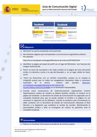 Guía 
Gene
de Comunicaci
eral del Estado 
 
 
 Ob
 Man
 No m
Por 
http
 Iden
Ima
 Pon
arrib
scro
  Pon
orto
espe
es.F
Espa
 Cua
Dep
pági
com
nece
deb
Dec
pers
com
 
 Rec
 Publi
ión Digital para
: WEB 2.0 
bligatorio 
ntener la cu
mantener p
ejemplo:  
p://es‐es.Fa
ntificar la pá
gen instituc
er un icono
ba a la der
oll. 
ner  las  dire
ografía  pue
eciales  d
Facebook.co
a%C3%B1a/
ndo  como
partamento 
ina de Face
mpañía  Face
esaria la m
e  contacta
reto  o  la 
sonalidad  j
mpañía Face
omendado
icar en Face
a la Administrac
Ap
uenta actua
páginas que 
cebook.com
ágina princ
cional). 
o de suscrip
echa o junt
ecciones  c
sto  que  no
de  la 
om/pages/M
/104315012
o  consecu
cambie  de
ebook. La Se
ebook  para
igración de
r  con  la  Se
legislación 
jurídica  y 
book. 
  
ebook infor
ción 
pariencia corpo
lizada conti
correspond
m/pages/M
ipal del per
pción a las 
to a la caja
on  un  nom
o  todos  los
misma 
Ministerio‐d
2936884 no
uencia  de 
e  nombre  s
ecretaría de
a  que  se  p
e los follow
ecretaría  d
que  estab
ellos  se  e
mación pro
 
orativa desde F
inuamente.
dan a una e
inisterio‐de
rfil con el lo
redes socia
a del Buscad
mbre  recon
s  navegado
  maner
del‐Interior‐
o es fácilme
reestruct
se  deberá 
e Estado de
ueda  camb
wers. Cuando
e  Estado  d
lece  el  cam
ncargarán 
ocedente de
Facebook  
 
estructura o
e‐Cultura/24
ogo del Min
ales en la pá
dor o  en u
nocible,  au
ores  interpr
ra  (por 
‐de‐
nte interpre
turaciones 
también  ca
e Comunica
biar  el  nom
o se produ
de  Comunic
mbio  de  n
de  realiza
e fuentes pr
 
organizativa
4734522764
nisterio  (ve
ágina de in
un lugar vis
unque  no  s
retan  tildes
ejemplo,
etable)  
organizat
ambiar  el  n
ción ha neg
mbre  a  la  p
zca esta cir
cación  indic
ombre.  Ma
r  las  gesti
ropias: 
Página 
 anterior.    
4 
er fascículo 
icio del por
sible sin ha
se  respete 
s  o  caracte
,  http://
ivas  nues
nombre  en
gociado con
página  sin 
rcunstancia
cando  el  R
anteniendo
ones  ante 
26 de 42 
                   
de 
rtal 
cer 
la 
res 
/es‐
stro 
n  la 
n la 
ser 
 se 
Real 
o  la 
la 
  
 