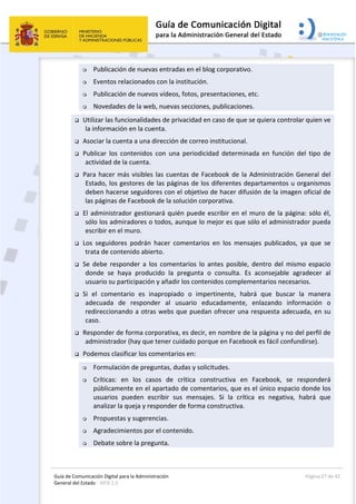 Guía de Comunicación Digital para la Administración 
General del Estado : WEB 2.0 
  Página 27 de 42 
 
 Publicación de nuevas entradas en el blog corporativo. 
 Eventos relacionados con la institución. 
 Publicación de nuevos vídeos, fotos, presentaciones, etc. 
 Novedades de la web, nuevas secciones, publicaciones. 
 Utilizar las funcionalidades de privacidad en caso de que se quiera controlar quien ve 
la información en la cuenta. 
 Asociar la cuenta a una dirección de correo institucional. 
 Publicar  los  contenidos  con  una  periodicidad  determinada  en  función  del  tipo  de 
actividad de la cuenta. 
 Para hacer más visibles las cuentas de Facebook de la Administración General del 
Estado, los gestores de las páginas de los diferentes departamentos u organismos 
deben hacerse seguidores con el objetivo de hacer difusión de la imagen oficial de 
las páginas de Facebook de la solución corporativa. 
 El administrador gestionará quién puede escribir en el muro de la página: sólo él, 
sólo los admiradores o todos, aunque lo mejor es que sólo el administrador pueda 
escribir en el muro.  
 Los  seguidores  podrán  hacer  comentarios  en  los  mensajes  publicados,  ya  que  se 
trata de contenido abierto.  
 Se  debe  responder  a  los  comentarios  lo  antes  posible,  dentro  del  mismo  espacio 
donde  se  haya  producido  la  pregunta  o  consulta.  Es  aconsejable  agradecer  al 
usuario su participación y añadir los contenidos complementarios necesarios.  
 Si  el  comentario  es  inapropiado  o  impertinente,  habrá  que  buscar  la  manera 
adecuada  de  responder  al  usuario  educadamente,  enlazando  información  o 
redireccionando a otras webs que puedan ofrecer una respuesta adecuada, en su 
caso.  
 Responder de forma corporativa, es decir, en nombre de la página y no del perfil de 
administrador (hay que tener cuidado porque en Facebook es fácil confundirse). 
 Podemos clasificar los comentarios en: 
 Formulación de preguntas, dudas y solicitudes. 
 Críticas:  en  los  casos  de  crítica  constructiva  en  Facebook,  se  responderá 
públicamente en el apartado de comentarios, que es el único espacio donde los 
usuarios  pueden  escribir  sus  mensajes.  Si  la  crítica  es  negativa,  habrá  que 
analizar la queja y responder de forma constructiva. 
 Propuestas y sugerencias. 
 Agradecimientos por el contenido. 
 Debate sobre la pregunta. 
 
