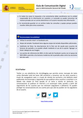 Guía 
Gene
 
de Comunicaci
eral del Estado 
 
 En to
resp
man
 Se re
resu
 
 Rec
 Utili
 Ataj
 Subt
lecto
títul
 Los 
WA
del s
 
 
8.3.6Twi
Twitter  e
cortos  (l
través  de
publican
debate 
conversa
seguimie
proteger
de un us
ión Digital para
: WEB 2.0 
odos los ca
ponsable  de
nera privada
ecomienda 
ultar útiles p
omendado
izar la versió
jos de tecla
títulos  de  f
ores de pan
lo’ debajo d
puntos de 
I‐ARIA y per
sitio web. 
tter 
es  una  pla
lamados  tu
e  navegado
do microme
más  ampl
aciones  se 
ento  de  los
r las conver
uario.  
a la Administrac
sos la resp
e  la  inform
a con un co
guardar en
para otras o
 Accesibilid
ón móvil  m
do: Faceboo
fotos:  las  d
ntalla y se 
de una imag
referencia d
rmite a los 
taforma  de
uits)  de  has
ores  web  o
ensajes o si
io  en  líne
publican  e
s  usuarios 
rsaciones de
ción 
puesta a los
mación  en  c
rreo electró
n un archivo
ocasiones.
dad 
m.Facebook.
ok tiene alg
descripcione
pueden añ
gen. 
de ARIA: el 
lectores mo
e  microblog
sta  140  car
o  a  través  d
iguiendo lo
ea  basado 
en  Internet
que  nos  in
e una cuent
https://T
 
s comentari
cuestión  y  s
ónico si el u
o todas las 
.com.  
gunos atajos
es  de  la  fo
adir media
sitio web d
odernos de 
gging  que 
racteres  y 
de  clientes 
s que publi
en  un  te
y  se  cons
nteresen  (s
ta para que
Twitter.com/logo
ios debe co
si  procede 
usuario nece
consultas 
s de teclado
oto  son  de 
nte el uso 
de Facebook
la pantalla 
permite  en
conversar  c
de  escrito
can otros u
ema  o  eve
struyen  red
eguidores 
e sólo las p
 
o 
oordinarse 
se  puede 
esita más in
y quejas po
o disponible
ayuda  par
de la opció
k cuenta co
saltar entre
nviar  mens
con  los  otr
orio  y  de  te
usuarios o c
ento  en  p
des  sociales
o  followers
uedan ver l
Página 
con la unid
comunicar 
nformación.
orque pued
es adicional
a  usuarios 
ón 'Agregar 
on el apoyo 
e las seccion
sajes  de  tex
ros  usuario
elefonía  mó
contribuir a
particular. 
s  a  partir 
s).  Se  pued
los seguido
28 de 42 
dad 
de 
. 
den 
es. 
de 
un 
de 
nes 
xto 
s  a 
óvil 
un 
Las 
del 
den 
res 
 