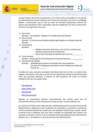 Guía de Comunicación Digital para la Administración 
General del Estado : WEB 2.0 
  Página 30 de 42 
 
Aunque Twitter nació como conversación, no es este el único uso posible y en el caso de 
las administraciones puede utilizarse como Emisor de mensajes, sin entrar en el diálogo, 
debate  o  conversación,  para  lo  que  ya  están  los  formatos  tradicionales  (oficinas  de 
prensa, para periodistas; CAU o ventanillas, para los ciudadanos). Por ello es conveniente 
limitarse a los siguientes cinco usos: 
1) Cita Literal.  
Ejemplo: ‐ Juan Español: “España es un Estado Social de Derecho” 
2) Cita no literal.  
Ejemplo: ‐ El ministro Juan Español confirma que España es un Estado Social de 
Derecho 
3) Convocatoria.  
Ejemplos: 
- Mañana miércoles 14 de enero, a las 12:30, el ministro Juan 
Español inaugura la Feria de Muestras
- Hoy se abre el periodo de veda de caza menor en __________.
4) Titular de Nota.  
Ejemplo:‐ Inaugurada la Feria de Muestras Primaveral Anual de _____________. 
5) Información de utilidad.  
Ejemplo:  ‐ Decálogo para preparar la vivienda ante unas vacaciones. 
‐ Consejos de la Delegación de Gobierno ante la Operación Salida del 
Puente de ________. 
En todos los casos, conviene acompañar este breve texto con un link a la noticia (nota 
original, más extensa. Para ello se cuenta con las aplicaciones online de acortamiento de 
URLs,  que  permiten  optimizar  el  máximo  de  140  caracteres.  No  existe  un  servicio 
estándar; entre los más usados están: 
 
- http://goo.gl/ 
- https://bitly.com/ 
- http://is.gd/ 
- http://tinyurl.com/ 
Además,  es  conveniente  recordar  ocasionalmente  que  existen  otras  vías  de 
comunicación directa con las instituciones de que se trate: vía web, teléfono, etc. 
Las cuentas de Twitter serán dadas de alta y administrados por los servicios técnicos del 
departamento u organismo o por los gestores de contenidos, se asociarán a cuentas de 
correo corporativas genéricas creadas para ese propósito evitando que cuando cambie 
la  persona  que  lo  gestiona  haya  que  hacer  traslados  de  titularidad  que  siempre  son 
costosos en tiempo y trámites ante la compañía americana (demostración fehaciente de 
derecho, etc.).  Se designa a un usuario que ejerce de administrador. 
 