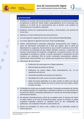 Guía 
Gene
de Comunicaci
eral del Estado 
 
 Rec
 Esta
de  g
pub
cont
 Esta
form
 Man
 Los 
 Los 
 Utili
part
dep
de c
even
cons
med
subv
 Info
 Con
de c
la cu
Info
 No r
no  d
cons
pub
 Rev
estim
ión Digital para
: WEB 2.0 
omendado
ablecer los c
gestionar  e
lican  en  e
tenidos que
ablecer  norm
ma clara. 
ntener un to
tuits seguir
retuits segu
izar  prefere
tir  de  info
artamento 
confianza d
ntos; Comu
solidada la 
diante  una
venciones, 
rmación de
 Pub
 Ret
 Pub
rep
 Co
 No
 No
pre
el e
tenidos de 
confianza (p
uenta de Tw
ormaciones 
retuitear au
debe  super
siderar  ace
licación, co
isar  las  nov
me oportun
a la Administrac
  
canales inte
el  perfil  de 
l  perfil,  de
e se conside
mas  de  com
ono instituc
rán la siguie
uirán la sigu
entemente 
rmación  co
u organism
de contenid
unicación d
actividad e
  sindicació
diarios ofici
e otras fuen
blicación de
transmisión
blicación  d
positorios d
nvocatorias
ovedades de
otas de pren
ensa, convie
enlace a la w
interés que
pueden ser 
witter), Con
oficiales. 
utomáticam
rar  el  de  tu
eptable  ma
n el objetiv
vedades  2‐
no 
ción 
ernos de pro
Twitter  de
e  las  conve
eren relevan
mportamie
cional en las
ente estruct
uiente estru
contenido
ontrastada 
mo, favoreci
dos de alta 
e incidente
en Twitter, 
ón  RSS  de 
iales, etc.), 
tes 
e nuevos po
n de evento
de  nuevos 
e Internet.
s públicas d
e la web, nu
nsa publica
ene redacta
web. 
e se pueden
institucion
tenidos pub
mente a par
uits  de  prod
antener  un
vo inicial de 
‐3  veces  al 
 
ovisión de c
eben  respo
ersaciones 
ntes. 
nto  previas
s comunicac
ura: texto+
ctura: Auto
os  elaborad
de  la  Red
iendo así q
calidad. Eje
es, emergen
se puede 
ciertos  co
siempre qu
osts en el bl
s en directo
vídeos,  fo
e procesos 
uevas seccio
adas en la w
ar de nuevo
n retuitear:
es o individ
blicados po
rtir de una p
ducción  pro
n  equilibrio
ir construy
día  y  enla
contenidos,
nsabilizarse
que  se  de
s,  y  comun
ciones. 
enlaceacort
or+cita+#ha
dos  exclusiv
d  que  aña
ue el perfil 
emplos: An
ncias y situ
automatiza
ontenidos 
ue no gener
og corporat
o. 
otos,  prese
de selecció
ones, public
web. Cuand
o el titular p
Contenidos
duos expert
or usuarios d
palabra clav
opia,  aunqu
o  entre  la
endo red. 
azar  con  lo
, las person
e  de  los  co
riven  y  de
icarlas  a  lo
tado+#hash
shtag 
vamente  p
adan  valor 
se posicion
nuncios e in
aciones crít
ar la public
(convocato
en un volum
tivo. 
entaciones, 
ón. 
caciones. 
do se tuitée
para este m
s procedent
tos en el ej
de reconoci
ve. El volum
ue  al  princ
as  dos  mo
os  contenid
Página 
as encargad
ontenidos  q
  retuitear
os  usuarios 
htag 
ara  Twitter
al  perfil 
ne como fil
nvitaciones 
ticas. Una v
ación de tu
orias  públic
men excesiv
etc.,  en 
e una nota 
medio y aña
tes de fuen
e temático 
ido prestigi
men de retu
ipio  se  pue
odalidades 
os  cuando 
32 de 42 
das 
que 
los 
de 
r  a 
del 
tro 
de 
vez 
uits 
cas, 
vo. 
los 
de 
adir 
tes 
de 
o o 
uits 
ede 
de 
se 
 