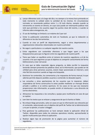Guía de Comunicación Digital para la Administración 
General del Estado : WEB 2.0 
  Página 33 de 42 
 
 Lanzar diferentes tuits a lo largo del día y no siempre a la misma hora primando en 
todo  momento  la  calidad  sobre  la  cantidad  de  los  mismos.  En  circunstancias 
normales  se  recomienda  publicar  entre  1  y  10  tuits  diarios,  excepto  cuando  se 
retransmita un evento en directo, en cuyo caso puede ser interesante publicar más 
tuits que permitan a los usuarios seguir los puntos clave del evento, o cuando se 
informe sobre emergencias, etc. 
 El uso de Hashtags se limitará a un máximo de 3 por tuit 
 Evitar  la  publicación  automática  de  tuits  en  Facebook,  ya  que  la  redacción  es 
diferente en las dos herramientas. 
 Cuando  se  crea  un  perfil  de  departamento,  seguir  a  otros  departamentos  y 
organizaciones relevantes relacionadas con nuestra actividad 
 No seguir a particulares o a cualquier seguidor de nuestra cuenta. 
 Evitar  seguidores  con  contenidos  ofensivos  o  que  hagan  spam  a  los  que 
bloquearemos para que no figuren entre los seguidores de nuestro perfil.  
 Tiene que haber un equilibrio entre el número de nuestros seguidores y el de los 
usuarios a los que seguimos ya que el objetivo es compartir conocimiento de forma 
bidireccional y crear red social. 
 En  caso  que  se  deba  responder  alguna  pregunta,  se  debe  escribir  la  respuesta 
teniendo siempre presentes las palabras clave; así la información, que puede ser de 
utilidad para otras personas usuarias, estará mejor posicionada en Internet y será 
más fácil de encontrar cuando se haga una búsqueda. 
 Gestionar los contenidos, los comentarios y las respuestas de forma manual, lo que 
además permite depurar posibles usuarios o contenido no deseado (spam). 
 Las  consultas  y  otras  aportaciones  de  los  usuarios  que  lo  requieran,  deben 
responderse de forma constructiva lo antes posible mediante un mensaje directo 
privado  o  público  si  se  estima  oportuno.  En  los  casos  en  los  que  sea  necesario 
proporcionar más información, se puede remitir al interlocutor a una dirección de 
correo electrónico. 
 Almacenar las respuestas a las consultas y quejas para reutilizarlas en caso de que 
se repitan. 
 Leer bien los textos que se enlazan y asegurarse de que la fuente es fiable.  
 No enlazar blogs personales, salvo en casos en que la información sea relevante por 
el contenido, seleccionado con el objetivo del perfil de Twitter de la Administración 
y no por la opinión, el autor o blogger. 
 Para  gestionar  las  publicaciones  se  hará  siempre  desde  la  aplicación  oficial  de 
Twitter,  disponible  para  todos  los  sistemas  operativos  móviles,  aprovechando  la 
opción multicuenta que ofrece la aplicación. 
 Realizar  algún  tipo  de  promoción  de  la  página  para  aumentar  el  número  de 
seguidores. 
 
