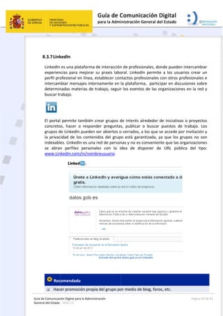 Guía 
Gene
 
de Comunicaci
eral del Estado 
 
8.3.7Link
LinkedIn 
experien
perfil pro
intercam
determin
buscar tr
 
El portal 
concreto
grupos d
la privac
indexable
se  abran
www.Lin
 
 Rec
 Hac
ión Digital para
: WEB 2.0 
kedIn 
es una plat
cias  para  m
ofesional en
mbiar mensa
nadas mate
rabajo. 
permite ta
os,  hacer  o
de LinkedIn 
cidad de los
es. LinkedIn
n  perfiles 
kedIn.com/
omendado
er promoció
a la Administrac
taforma de 
mejorar  su 
n línea, esta
ajes interna
erias de trab
ambién crea
  responder
pueden ser
s contenido
n es una red
personales
/in/nombre
En
  
ón propia d
ción 
interacción
praxis  labo
ablecer con
amente en 
bajo, seguir
ar grupos d
r  preguntas
r abiertos o
os del grup
d de person
s  con  la  i
eusuario 
ntrada del portal
del grupo po
 
n de profesi
oral.  Linked
ntactos prof
la plataform
r los evento
de interés a
s,  publicar 
o cerrados, 
o está gara
nas y no es 
dea  de  di
l datos.gob.es en
or medio de
ionales, don
dIn  permite
fesionales c
ma,  partici
os de las or
alrededor d
o  buscar 
a los que s
antizada, ya
convenient
sponer  de
n LinkedIn  
e blog, foros
nde pueden
e  a  los  usua
con otros p
par en disc
rganizacion
de iniciativa
puestos  de
e accede po
a que los g
te que las o
  URL  púb
s, etc. 
Página 
n intercamb
arios  crear 
rofesionale
cusiones sob
es en la re
as o proyec
e  trabajo. 
or invitació
grupos no s
organizacion
lica  del  ti
 
35 de 42 
biar 
un 
es e 
bre 
d y 
tos 
Los 
n y 
son 
nes 
po: 
 