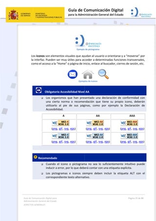 Guía 
Adm
ASPE
 
de Comunicaci
inistración Gen
ECTOS GENERAL
 
Los icono
la interfa
como el a
      

 Rec


ión Digital para
neral del Estado
LES   
os son elem
az. Pueden 
acceso a la 
   Obligator
 Los  orga
una  cier
utilizarlo
Accesibi
(png
(png
comendado
 Cuando 
inducir a
 Los  pict
correspo
a 
o  
mentos visua
ser muy út
“Home” o p
rio Accesibi
anismos  qu
rta  norma 
o  al  pie  d
lidad. 
A
g, gif, svg, e
g, gif, svg, e
o 
el  icono  o
a error, por 
togramas  e
ondiente te
Ejemplo
ales que ay
iles para ac
página de in
Ejemp
ilidad Nivel
ue  han  pres
o  recomen
e  sus  pág
eps)
eps)
o  pictogram
lo que debe
e  iconos  sie
xto alternat
 
o de pictograma
udan al usu
cceder a det
nicio, enlace
plos de iconos
l AA 
sentado  un
ndación  qu
ginas,  como
AA
(png, gif,
(png, gif,
 
ma  no  sea 
erá contar c
empre  deb
tivo. 
a 
uario a orie
terminadas
e al buscado
 
na  declarac
ue  tiene  su
o  por  ejem
A
svg, eps)
svg, eps)
lo  suficient
con una etiq
ben  incluir 
ntarse y a “
s funciones 
or, cierres d
ión  de  con
u  propio  ic
mplo  la  De
(png,
(png,
temente  in
queta explíc
la  etiquet
Página 25 de 
 
“moverse” p
transversal
de sesión, e
nformidad  c
ono,  deber
eclaración 
AAA
gif, svg, ep
gif, svg, ep
ntuitivo  pue
cita. 
a  ALT  con
80 
por 
les, 
tc. 
con 
rán 
de 
ps)
ps)
ede 
  el 
 