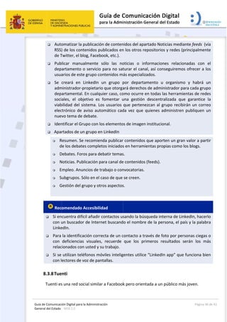 Guía 
Gene
de Comunicaci
eral del Estado 
 
 Auto
RSS)
de T
 Pub
dep
usua
 Se 
adm
dep
soci
viab
elec
nue
 Iden
 Apa
 R
d
 D
 N
 E
 S
 G
 
 Rec
 Si en
con u
Linke
 Para 
con 
relac
 Si se 
con l
8.3.8Tue
Tuenti es
ión Digital para
: WEB 2.0 
omatizar la 
) de los con
Twitter, el b
licar  manu
artamento 
arios de est
creará  en 
ministrador‐
artamental
ales,  el  ob
bilidad del s
ctrónico  de 
vo tema de
ntificar el G
rtados de u
Resumen. Se
de los debat
Debates. For
Noticias. Pub
Empleo. Anu
ubgrupos. S
Gestión del g
omendado
cuentra dif
un buscado
edIn. 
la identific
deficiencia
cionados co
utilizan tel
ectores de 
enti 
s una red so
a la Administrac
publicación
ntenidos pu
blog, Facebo
ualmente  s
o servicio 
te grupo con
LinkedIn  u
propietario
. En cualqu
bjetivo  es  f
sistema. Lo
aviso  auto
e debate. 
rupo con lo
un grupo en
e recomien
tes complet
ros para de
blicación pa
uncios de tr
Sólo en el c
grupo y otro
 Accesibilid
fícil añadir c
or de Intern
ación corre
s  visuales, 
n usted y su
éfonos móv
voz de pant
ocial similar
ción 
n de conten
blicados en
ook, etc.). 
sólo  las  no
para no sat
ntenidos m
un  grupo  p
o que otorga
ier caso, co
fomentar  u
s usuarios 
omático  cad
os elemento
 LinkedIn 
da publicar
tos iniciados
batir temas
ara canal de
rabajo o con
aso de que 
os aspectos
dad 
contactos us
et buscand
ecta de un c
recuerde 
u trabajo. 
viles intelig
tallas.  
r a Facebook
 
nidos del ap
n los otros r
oticias  o  in
turar el can
ás especiali
por  depart
ará derecho
omo ocurre 
una  gestión
que perten
da  vez  que 
os de image
r contenido
s en herram
s. 
e contenido
nvocatorias
se creen. 
s. 
sando la bú
o el nombr
contacto a t
que  los  p
gentes utilic
k pero orien
partado Not
repositorios
nformacion
nal, así con
izados. 
tamento  u 
os de admin
en todas la
n  descentra
nezcan al gr
quienes  ad
n institucio
s que aport
mientas prop
s (feeds). 
. 
úsqueda inte
re de la per
través de fo
primeros  re
ce “LinkedIn
ntada a un p
icias media
s y redes (p
nes  relacion
seguiremos
organismo
nistrador pa
as herramie
alizada  que
rupo recibi
dministren 
nal. 
ten un gran
pias como l
erna de Lin
rsona, el pa
oto por pers
esultados  s
n app” que 
público más
Página 
nte feeds  (
principalmen
nadas  con 
s ofrecer a 
o  y  habrá 
ara cada gru
entas de red
e  garantice
rán un corr
publiquen 
n valor a pa
os blogs. 
kedIn, hace
ís y la palab
sonas ciega
erán  los  m
funciona b
s joven.  
36 de 42 
(vía 
nte 
el 
los 
un 
upo 
des 
  la 
reo 
un 
rtir 
erlo 
bra 
as o 
más 
ien 
 