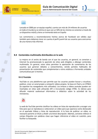 Guía de Comunicación Digital para la Administración 
General del Estado : WEB 2.0 
  Página 37 de 42 
 
 
Lanzada en 2006 por un equipo español, cuenta con más de 14 millones de usuarios   
en todo el mundo (y se estima en que casi un 50% de los mismos se conectan a través de 
un dispositivo móvil) y tiene un tremendo éxito en España 
Los  comentarios  y  recomendaciones  hechos  acerca  de  Facebook  son  válidos  aquí 
también pero debemos tener en cuenta el perfil juvenil de sus usuarios para acercarnos 
de una manera más informal. 
 
8.4 Contenidos multimedia distribuidos en la web 
La  mejora  en  el  ancho  de  banda  con  el  que  los  usuarios,  en  general,  se  conectan  a 
Internet  ha  promocionado  la  aparición  de  sitios  web  dirigidos  a  albergar  contenidos 
multimedia.  En  general,  estos  sitios  permiten  la  aportación  de  comentarios  de  los 
usuarios  que  generan  debates  y  conocimientos,  siendo  portales  habituales  de 
presentación de contenidos que complementan a otros estáticos o formando unidades 
comunicativas por sí mismos. 
8.4.1Youtube 
YouTube es una plataforma que permite que los usuarios puedan buscar y visualizar, 
publicar, crear un canal propio y compartir vídeos propios. Se basa en Flash y en HTML5 
(lo soportan los navegadores más utilizados). Los enlaces a vídeos youtube pueden ser 
insertados  en  sitios  web  utilizando  API  o  incrustando  código  HTML.  Es  idóneo  para 
difundir  material  audiovisual  informativo  o  didáctico  sobre  la  actividad  de  los 
ministerios.  
 
La web de YouTube permite clasificar los vídeos en listas de reproducción y escoger una 
lista para que se reproduzca o seleccionar un vídeo para que aparezca como destacado 
en  el  apartado  Vídeos  y  listas  de  reproducción.  A  la  hora  de  publicar  un  vídeo,  es 
necesario ponerle un título y añadir una breve descripción. Además, conviene rellenar el 
campo  Etiquetas  con  palabras  clave  que  hagan  referencia  al  vídeo  en  cuestión,  para 
facilitar su búsqueda. 
 