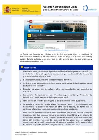 Guía 
Gene
de Comunicaci
eral del Estado 
 
La  form
incrustac
pueden d
optimice
 Rec
 Al ed
el  tít
prop
 Si se 
 Se de
sus f
 Etiqu
búsq
 Los 
ident
 Abrir
 No v
manu
conte
 Usar 
inter
come
como
marc
No p
ión Digital para
: WEB 2.0 
a  más  hab
ción de con
disfrutar de
en el númer
omendado
ditar un víde
tulo,  la  fec
iedad intele
utilizan mú
eben tener
uentes si es
uetar  los  v
ueda.  
canales  de
tificarán co
r canales en
incular la c
ualmente  l
enido relac
Youtube só
ractuar  con
entarios. Co
o  por  ejem
caremos:  N
ermitir resp
a la Administrac
 Pá
bitual  de 
ntenidos en
el recurso s
o de clics.
  
eo, añadirem
cha  y  el  o
ectual que s
úsicas, conv
r controlado
s necesario.
ídeos  con 
e  Youtube
n los eleme
n Youtube p
uenta de Yo
la  difusión 
ionado con 
ólo como m
n  los  usuar
oncentrar e
mplo  Faceb
No  permitir 
puestas en v
ción 
ágina de youtube
integrar  es
n otros med
sin tener qu
mos al princ
rganismo  r
se aplica. 
iene que se
os, asimism
. 
las  palabra
e  de  los  d
entos de ima
para mejora
outube a la
de  vídeos
lo que pub
medio de dif
rios,  como 
stas funcio
book.  En 
comentario
vídeo y No p
 
e del Ministerio d
ste  servicio
dios, como 
ue ir a otra 
cipio y al fin
responsable
ean libres de
mo, todos lo
as  clave  co
diferentes 
agen institu
r el posicion
 de Facebo
s  en  otras 
blicamos se 
fusión de víd
la  mensaj
nes en las h
cada  uno 
os,  No  perm
permitir que
de Defensa  
o  en  otros
los blogs. A
web, lo qu
nal de las im
e  y,  a  cont
e derechos.
os derechos
orrespondie
departame
ucional. 
namiento e
ok o Twitte
redes  soc
adapte a ca
deos y no u
jería  instan
herramienta
de  los  víd
mitir  votaci
e se puntúe
s  sitios  es 
Así, quiene
ue evita que
mágenes un
tinuación, 
. 
s de las imá
entes  para 
entos  y  M
en los busca
er. Es prefer
ciales,  de  f
ada red. 
utilizar sus f
ntánea  y  e
as de redes
deos  que 
iones  sobre
 este vídeo.
Página 
 
mediante 
es leen el b
e se pierda
a carátula c
la  licencia 
ágenes y ci
optimizar 
Ministerios 
dores. 
rible contro
forma  que 
funciones p
el  sistema 
s sociales ta
se  publiqu
e  comentari
 
38 de 42 
la 
log 
n y 
con 
de 
itar 
su 
de 
olar 
el 
ara 
de 
ales 
uen 
ios, 
 