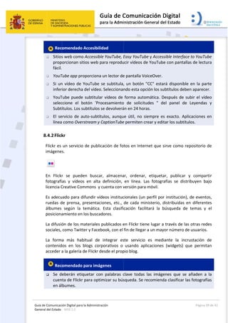 Guía 
Gene
de Comunicaci
eral del Estado 
 
 Rec
 Sitios
prop
fácil.
 YouT
 Si un
infer
 YouT
selec
Subtí
 El  se
línea
8.4.2Flick
Flickr es 
imágene
 
En  Flick
fotografí
licencia C
Es adecu
ruedas  d
álbumes 
posiciona
La difusió
sociales, 
La  form
contenid
acceder a
 Rec
 Se  d
cuen
en ál
ión Digital para
: WEB 2.0 
omendado
s web como
orcionan si
  
Tube app pr
n vídeo de 
ior derecha
Tube puede
ccione  el  b
ítulos. Los s
ervicio  de  a
 como Over
kr 
un servicio
s. 
r  se  pued
ías  y  vídeo
Creative Co
uado para d
de  prensa, 
según  la 
amiento en
ón de los m
como Twitt
a  más  hab
dos  en  los 
a la galería 
omendado
eberán  etiq
nta de Flickr
bumes. 
a la Administrac
 Accesibilid
o Accessible
tios web pa
oporciona u
YouTube s
a del vídeo.
e subtitular 
botón  'Proc
subtítulos se
auto‐subtítu
rstream y C
o de publica
en  buscar,
s  en  alta  d
mmons  y c
difundir víde
presentacio
temática. 
 los buscad
materiales p
ter y Facebo
bitual  de  i
blogs  corp
de Flickr de
 para imáge
quetar  con
r para optim
ción 
dad 
e YouTube, E
ara reprodu
un lector de
e subtitula,
Seleccionan
vídeos de 
cesamiento
e devolverá
ulos,  aunqu
CaptionTube
ación de fo
,  almacena
definición, 
cuenta con v
eos instituc
ones,  etc., 
Esta  clasifi
ores. 
publicados e
ook, con el 
integrar  es
porativos  o 
esde el prop
enes 
  palabras  c
mizar su bús
 
Easy YouTu
ucir vídeos d
e pantalla V
, un botón 
ndo esta op
forma auto
o  de  solicit
án en 24 ho
ue  útil,  no  s
e permiten c
otos en Inte
ar,  ordenar
en  línea.  L
versión para
cionales (un
de  cada  m
cación  faci
en Flickr tie
fin de llega
ste  servicio
usando  ap
pio blog. 
clave  todas
squeda. Se 
be y Access
de YouTube
VoiceOver. 
"CC" estar
pción los su
omática. De
tudes  "  de
ras. 
siempre  es
crear y edit
ernet que si
r,  etiqueta
Las  fotogra
a móvil. 
n perfil por 
inisterio,  d
ilitará  la  b
ene lugar a 
r a un mayo
o  es  media
plicaciones 
s  las  imáge
recomienda
sible Interfa
e con panta
rá disponib
btítulos deb
espués de 
el  panel  de
  exacto.  Ap
ar los subtít
irve como r
r,  publicar
afías  se  dis
institución
istribuidas 
úsqueda  d
través de l
or número d
ante  la  inc
(widgets) 
nes  que  se
a clasificar 
Página 
ce to YouTu
llas de lectu
le en la pa
ben aparece
subir el víd
e  Leyendas
plicaciones 
tulos. 
repositorio 
r  y  compa
stribuyen  b
), de event
en  diferen
e  temas  y
as otras red
de usuarios
crustación 
que  permit
e  añaden  a
las fotograf
39 de 42 
ube 
ura 
arte 
er. 
deo 
s  y 
en 
de 
rtir 
ajo 
tos, 
tes 
y  el 
des 
s. 
de 
tan 
a  la 
fías 
 