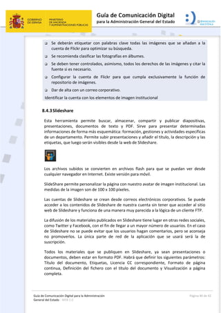 Guía de Comunicación Digital para la Administración 
General del Estado : WEB 2.0 
  Página 40 de 42 
 
 Se  deberán  etiquetar  con  palabras  clave  todas  las  imágenes  que  se  añadan  a  la 
cuenta de Flickr para optimizar su búsqueda. 
 Se recomienda clasificar las fotografías en álbumes. 
 Se deben tener controlados, asimismo, todos los derechos de las imágenes y citar la 
fuente si es necesario. 
 Configurar  la  cuenta  de  Flickr  para  que  cumpla  exclusivamente  la  función  de 
repositorio de imágenes. 
 Dar de alta con un correo corporativo. 
Identificar la cuenta con los elementos de imagen institucional 
8.4.3Slideshare 
Esta  herramienta  permite  buscar,  almacenar,  compartir  y  publicar  diapositivas, 
presentaciones,  documentos  de  texto  y  PDF.  Sirve  para  presentar  determinadas 
informaciones de forma más esquemática: formación, gestiones y actividades específicas 
de un departamento. Permite subir presentaciones y añadir el título, la descripción y las 
etiquetas, que luego serán visibles desde la web de Slideshare. 
 
Los  archivos  subidos  se  convierten  en  archivos  flash  para  que  se  puedan  ver  desde 
cualquier navegador en Internet. Existe versión para móvil. 
SlideShare permite personalizar la página con nuestro avatar de imagen institucional. Las 
medidas de la imagen son de 100 x 100 píxeles. 
Las cuentas de Slideshare se crean desde correos electrónicos corporativos. Se puede 
acceder a los contenidos de Slideshare de nuestra cuenta sin tener que acceder al sitio 
web de Slideshare y funciona de una manera muy parecida a la lógica de un cliente FTP.  
La difusión de los materiales publicados en Slideshare tiene lugar en otras redes sociales, 
como Twitter y Facebook, con el fin de llegar a un mayor número de usuarios. En el caso 
de Slideshare no se puede evitar que los usuarios hagan comentarios, pero se aconseja 
no  promoverlos.  La  única  parte  de  red  de  la  aplicación  que  se  usará  será  la  de 
suscripción. 
Todos  los  materiales  que  se  publiquen  en  Slideshare,  ya  sean  presentaciones  o 
documentos, deben estar en formato PDF. Habrá que definir los siguientes parámetros: 
Título  del  documento,  Etiquetas,  Licencia  CC  correspondiente,  Formato  de  página 
continua,  Definición  del  fichero  con  el  título  del  documento  y  Visualización  a  página 
completa. 
 
