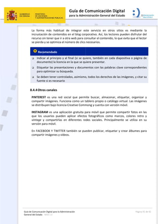 Guía 
Gene
 
de Comunicaci
eral del Estado 
 
La  form
incrustac
recurso s
se pierda
 Rec
 Indic
docu
 Etiqu
para 
 Se de
fuent
8.4.4Otro
PINTERE
comparti
se distrib
INSTAGR
que  los 
vintage 
versión p
En FACEB
comparti
ión Digital para
: WEB 2.0 
a  más  hab
ción de con
sin tener qu
a y se optim
omendado
car al princi
umento) la l
uetar las pr
optimizar s
eben tener 
te si es nece
os canales
ST  es  una 
ir imágenes
buyen bajo 
RAM es una
usuarios  p
y  comparti
para móvil. 
BOOK Y TW
ir imágenes
a la Administrac
bitual  de 
tenidos en 
ue ir a otra w
miza el núme
 
pio y al fin
icencia en l
esentacione
su búsqued
controlado
esario 
  
red  social 
s. Funciona 
licencia Cre
a aplicación
pueden  apl
irlas  en  dif
WITTER tam
s y vídeos.
 
ción 
integrar  es
el blog cor
web para co
ero de clics 
al (si se qu
a que se qu
es y docum
a. 
s, asimismo
que  perm
como un t
eative Comm
n gratuita p
icar  efecto
ferentes  re
mbién se pu
 
ste  servicio
rporativo. A
onsultar el 
necesarios
uiere, tambi
uiere presen
mentos con 
o, todos los 
mite  buscar,
tablero prop
mong y cuen
para móvil q
s  fotográfic
edes  sociale
eden public
o  en  otros
Así, los lecto
contenido, 
. 
ién en cada
ntar. 
las palabra
derechos d
,  almacena
pio o catálo
nta con vers
que permit
cos  como 
es.  Principa
car, etiquet
s  sitios  es 
ores pueden
lo que evita
a diapositiv
s clave cor
de las imáge
r,  etiqueta
ogo virtual. 
sión móvil. 
te comparti
marcos,  co
almente  se 
tar y crear 
Página 4
mediante 
n disfrutar 
a que el lec
va o página 
respondien
enes, y citar
r,  organiza
Las imágen
ir fotos en 
olores  retro
utiliza  en 
álbumes pa
41 de 42 
la 
del 
ctor 
de 
tes 
r su 
r  y 
nes 
las 
o  y 
su 
ara 
 