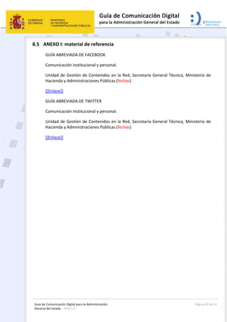 Guía de Comunicación Digital para la Administración 
General del Estado : WEB 2.0 
  Página 42 de 42 
 
8.5 ANEXO I: material de referencia 
GUÍA ABREVIADA DE FACEBOOK 
Comunicación institucional y personal. 
Unidad de Gestión de Contenidos en la Red, Secretaría General Técnica, Ministerio de 
Hacienda y Administraciones Públicas (fechas) 
[[Enlace]] 
GUÍA ABREVIADA DE TWITTER 
Comunicación institucional y personal. 
Unidad de Gestión de Contenidos en la Red, Secretaría General Técnica, Ministerio de 
Hacienda y Administraciones Públicas (fechas) 
[[Enlace]] 
 
 