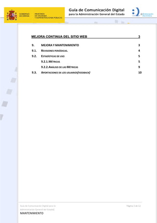 Guía de Comunicación Digital para la 
Administración General del Estado: 
MANTENIMIENTO 
  Página 2 de 12 
 
MEJORA CONTINUA DEL SITIO WEB 3 
9.  MEJORA Y MANTENIMIENTO  3 
9.1.  REVISIONES PERIÓDICAS.  4 
9.2.  ESTADÍSTICAS DE USO  5 
9.2.1. MÉTRICAS  5 
9.2.2. ANÁLISIS DE LAS MÉTRICAS  9 
9.3.  APORTACIONES DE LOS USUARIOS(FEEDBACK)  10 
 