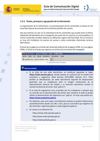 Guía 
Adm
ASPE
 
de Comunicaci
inistración Gen
ECTOS GENERAL
 
1.2.4 T
La organ
recorrido
Hay que 
indesead
mismo co
es  muy 
alternativ
El título d
HTML, el
 Rec




  
  
  
ión Digital para
neral del Estado
LES   
Títulos, jera
ización de 
os típicos de
intentar no
do del aband
ontenido no
útil  multip
vos. 
de la página
l título es el
comendado
 Si  se  tr
https://
minister
facilitar 
generale
Administ
nombre 
 Si se tra
no coinc
utilizar la
https://w
 No obsta
automát
dos dom
 En cuant
            http
            http
            http
a 
o  
arquía y ag
la informac
e consulta d
o caer en la 
dono de la 
o debe repe
licar  los  pu
a es el título
l texto que a
o 
rata  de  un
sede.xxxxx
rio  u  organ
su  identific
es  que  se
tración  Ge
de dominio
ta de organ
cida con la 
a denomina
www.organ
ante, para u
ticamente d
minios: orga
to a la utiliz
s://www.se
://www.sed
s://sede.eje
grupación 
ción y la jer
de los distin
redundanc
navegación
etirse en di
untos  de  ac
o del conten
aparece en 
7.‐ Ejemplo 
na  sede  e
xx.gob.es, 
nismo.  (Re
cación,  las 
e  establez
neral  del  E
o de tercer n
nismos muy
denominac
ación del or
nismo.gob.
una mayor 
desde una U
nismo.gob.
zación de: 
ede.ejemplo
de.ejemplo
emplo.gob.e
 
de la infor
rarquización
ntos perfiles
cia de los co
n por parte d
ferentes lug
cceso  a  est
nido editori
la barra de
de título de pá
lectrónica, 
donde xxxx
eal  Decreto
sedes  elec
zcan  para 
Estado  y  s
nivel .gob.es
y conocidos
ción del por
rganismo co
es 
normalizac
URL a otra, 
es y sede.o
o.gob.es 
.gob.es 
es 
rmación 
n de los co
s de usuario
ontenidos q
de los usua
gares del Si
tos  conteni
al de la pág
e la ventana
ágina 
se  nombr
xxxx se sust
o  1671/200
ctrónicas  se
la  image
su  dirección
s”). 
s por los ci
rtal, para no
on ‘.gob.es’
ción siempr
para lo cua
rganismo.g
ntenidos se
o. 
que puede t
rios; en otr
itio Web. Po
idos  ofrecie
gina HTML. 
 del navega
rará  siguien
tituirá por e
09.  Artículo
eguirán  las 
en  instituc
n  electróni
udadanos y
ombrar la s
. En este ca
e se podría
al habrá qu
ob.es.  
Página 26 de 
 
e basan en 
tener el efe
as palabras
or el contra
endo  camin
En una pág
ador. 
ndo  la  reg
el nombre 
o  17.2.  “Pa
disposicion
cional  de 
ica  incluirá
y siempre q
sede se pue
aso podría s
 redireccion
ue registrar 
80 
los 
cto 
s, el 
ario 
nos 
gina 
 
gla: 
del 
ara 
nes 
la 
  el 
que 
ede 
ser:               
nar 
los 
 
 
