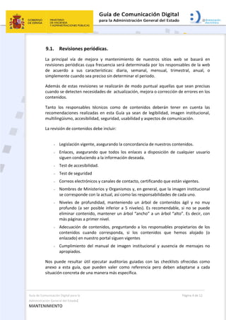Guía de Comunicación Digital para la 
Administración General del Estado: 
MANTENIMIENTO 
  Página 4 de 12 
 
9.1. Revisiones periódicas. 
La  principal  vía  de  mejora  y  mantenimiento  de  nuestros  sitios  web  se  basará  en 
revisiones periódicas cuya frecuencia será determinada por los responsables de la web 
de  acuerdo  a  sus  características:  diaria,  semanal,  mensual,  trimestral,  anual,  o 
simplemente cuando sea preciso sin determinar el periodo.  
Además de estas revisiones se realizarán de modo puntual aquellas que sean precisas 
cuando se detecten necesidades de  actualización, mejora o corrección de errores en los 
contenidos. 
Tanto  los  responsables  técnicos  como  de  contenidos  deberán  tener  en  cuenta  las 
recomendaciones  realizadas  en esta  Guía ya  sean  de  legibilidad,  imagen  institucional, 
multilingüismo, accesibilidad, seguridad, usabilidad y aspectos de comunicación. 
La revisión de contenidos debe incluir: 
 
- Legislación vigente, asegurando la concordancia de nuestros contenidos. 
- Enlaces,  asegurando  que  todos  los  enlaces  a  disposición  de  cualquier  usuario 
siguen conduciendo a la información deseada. 
- Test de accesibilidad. 
- Test de seguridad 
- Correos electrónicos y canales de contacto, certificando que están vigentes. 
- Nombres de Ministerios y Organismos y, en general, que la imagen institucional 
se corresponde con la actual, así como las responsabilidades de cada uno. 
- Niveles  de  profundidad,  manteniendo  un  árbol  de  contenidos  ágil  y  no  muy 
profundo (a ser posible inferior a 5 niveles). Es recomendable, si no se puede 
eliminar contenido, mantener un árbol “ancho” a un árbol “alto”. Es decir, con 
más páginas a primer nivel. 
- Adecuación de contenidos, preguntando a los responsables propietarios de los 
contenidos  cuando  corresponda,  si  los  contenidos  que  hemos  alojado  (o 
enlazado) en nuestro portal siguen vigentes 
- Cumplimiento  del  manual  de  imagen  institucional  y  ausencia  de  mensajes  no 
apropiados. 
Nos  puede  resultar  útil  ejecutar  auditorías  guiadas  con  las  checklists  ofrecidas  como 
anexo  a  esta  guía,  que  pueden  valer  como  referencia  pero  deben  adaptarse  a  cada 
situación concreta de una manera más específica. 
 
 