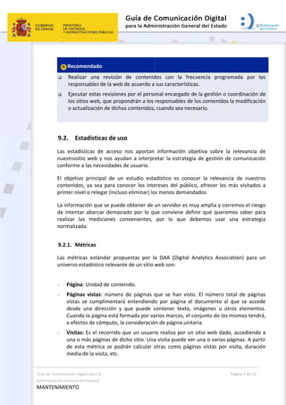 Guía de C
Administ
MANT
Comunicación D
tración General
ENIMIENTO
 
Reco
 Real
resp
 Ejec
los s
o ac
 
9.2. E
Las  esta
nuestros
conforme
El  objeti
contenid
primer n
La inform
de inten
realizar 
normaliz
9.2.1. M
Las  métr
universo 
 
- Págin
- Págin
vista
desd
Cuan
a efe
- Visita
una o
de  e
medi
Digital para la 
l del Estado: 
O 
omendado 
lizar  una 
ponsables d
cutar estas r
sitios web, q
ctualización 
Estadística
dísticas  de
itio web y 
e a las nece
vo  principa
dos, ya sea 
ivel o relega
mación que 
tar abarcar
las  medic
ada. 
Métricas 
ricas  estánd
estadístico
na: Unidad 
nas  vistas: 
s  se  cumpl
e  una  dire
ndo la págin
ectos de cóm
as: Es el re
o más págin
sta  métrica
ia de la visit
revisión  de
e la web de
revisiones p
que propon
de dichos c
as de uso
  acceso  no
nos ayudan
esidades de 
al  de  un  e
para conoc
ar (incluso e
se puede o
r demasiad
iones  conv
dar  propue
o relevante d
de contenid
número  de
limentará  e
ección  y  qu
na está form
mputo, la co
corrido que
nas de dich
a  se  podrán
ta, etc. 
e  contenid
e acuerdo a 
por el perso
ndrán a los 
contenidos,
os  aportan 
n a interpr
usuario. 
studio  esta
cer los inte
eliminar) lo
obtener de u
o por lo qu
venientes, 
estas  por  la
de un sitio w
do.  
e  páginas  q
entendiendo
ue  puede  c
mada por va
onsideració
e un usuari
o sitio. Una
n  calcular  o
 
dos  con  la
sus caracte
onal encarg
responsable
 cuando sea
informació
etar la estr
adístico  es 
ereses del p
s menos de
un servidor
ue conviene
por  lo  qu
a  DAA  (Dig
web son:  
que  se  han
o  por  págin
contener  te
arios marco
n de página
io realiza po
a visita pued
otras  como
a  frecuenc
erísticas. 
ado de la g
es de los co
a necesario
ón  objetiva
rategia de g
conocer  la
público, ofr
emandados
r es muy am
e definir qu
ue  debemo
gital  Analyt
n  visto.  El  n
na  el  docu
exto,  imáge
s, el conjun
a unitaria. 
or un sitio 
de ver una 
  páginas  vi
P
ia  program
gestión o co
ontenidos la
o. 
a  sobre  la 
gestión de 
a  relevancia
recer los m
. 
mplia y corre
ué querem
os  usar  u
ics  Associa
número  tot
mento  al  q
enes  u  otro
nto de los m
web dado, 
o varias pá
istas  por  vi
Página 5 de 12
mada  por 
oordinación 
a modificac
relevancia 
comunicac
a  de  nuest
más visitado
emos el ries
os saber p
na  estrate
tion)  para 
tal  de  págin
que  se  acce
os  element
mismos tend
accediendo
ginas. A pa
isita,  durac
los 
de 
ión 
de 
ión 
ros 
s a 
sgo 
ara 
egia 
un 
nas 
ede 
tos. 
drá, 
o a 
rtir 
ión 
 